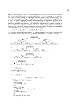 162

Of course, it may happen that there is no item left to be annected since Q has already reached its minimal
size n. In this case the total number of items on pages P and Q is 2n-1; we may merge the two pages into
one, adding the middle item from the ancestor page of P and Q, and then entirely dispose of page Q. This
is exactly the inverse process of page splitting. The process may be visualized by considering the deletion
of key 22 in Fig. 4.47. Once again, the removal of the middle key in the ancestor page may cause its size
to drop below the permissible limit n, thereby requiring that further special action (either balancing or
merging) be undertaken at the next level. In the extreme case page merging may propagate all the way up
to the root. If the root is reduced to size 0, it is itself deleted, thereby causing a reduction in the height of
the B-tree. This is, in fact, the only way that a B-tree may shrink in height. Figure 4.49 shows the gradual
decay of the B-tree of Fig. 4.48 upon the sequential deletion of the keys
       25 45 24; 38 32; 8 27 46 13 42; 5 22 18 26; 7 35 15;
The semicolons again mark the places where the snapshots are taken, namely where pages are being
eliminated. The similarity of its structure to that of balanced tree deletion is particularly noteworthy.

      a)                                                           25



                              10 20                                                                30 40



      5    7    8             13   15   18          22   24                  26    27              32    35   38   42   45   46



      b)                                            10 22 30 40



      5    7    8             13   15   18   20     26   27             32    35    38        42    46



      c)                                            10 22 30



      5    7    8             13   15   18   20     26   27             35   40    42    46



      d)                      10 22



      5    7                  15   18   20          26   30   35   40



      e)            15



      7    10                 20   30   35   40



      f)            10   20   30   40



                                                  Fig. 4.49. Decay of B-tree of order 2
       TYPE Page = POINTER TO PageRec;
           Entry = RECORD
             key: INTEGER; p: Page
           END ;
           PageRec = RECORD
             m: INTEGER; (*no. of entries on page*)
             p0: Page;
             e: ARRAY 2*N OF Entry
           END ;
           VAR root: Page; W: Texts.Writer;
 