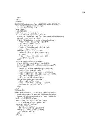 164

   END
 END
END insert;
PROCEDURE underflow(c, a: Page; s: INTEGER; VAR h: BOOLEAN);
 (*a = underflowing page, c = ancestor page,
   s = index of deleted entry in c*)
 VAR b: Page;
   i, k: INTEGER;
BEGIN (*h & (a.m = N-1) & (c.e[s-1].p = a) *)
 IF s < c.m THEN (*b := page to the right of a*)
   b := c.e[s].p; k := (b.m-N+1) DIV 2; (*k = nof items available on page b*)
   a.e[N-1] := c.e[s]; a.e[N-1].p := b.p0;
   IF k > 0 THEN (*balance by moving k-1 items from b to a*)
      FOR i := 0 TO k-2 DO a.e[i+N] := b.e[i] END ;
      c.e[s] := b.e[k-1]; b.p0 := c.e[s].p;
      c.e[s].p := b; DEC(b.m, k);
      FOR i := 0 TO b.m-1 DO b.e[i] := b.e[i+k] END ;
      a.m := N-1+k; h := FALSE
   ELSE (*merge pages a and b, discard b*)
      FOR i := 0 TO N-1 DO a.e[i+N] := b.e[i] END ;
      DEC(c.m);
      FOR i := s TO c.m-1 DO c.e[i] := c.e[i+1] END ;
      a.m := 2*N; h := c.m < N
   END
 ELSE (*b := page to the left of a*) DEC(s);
   IF s = 0 THEN b := c.p0 ELSE b := c.e[s-1].p END ;
   k := (b.m-N+1) DIV 2; (*k = nof items available on page b*)
   IF k > 0 THEN
      FOR i := N-2 TO 0 BY -1 DO a.e[i+k] := a.e[i] END ;
      a.e[k-1] := c.e[s]; a.e[k-1].p := a.p0;
      (*move k-1 items from b to a, one to c*) DEC(b.m, k);
      FOR i := k-2 TO 0 BY -1 DO a.e[i] := b.e[i+b.m+1] END ;
      c.e[s] := b.e[b.m]; a.p0 := c.e[s].p;
      c.e[s].p := a; a.m := N-1+k; h := FALSE
   ELSE (*merge pages a and b, discard a*)
      c.e[s].p := a.p0; b.e[N] := c.e[s];
      FOR i := 0 TO N-2 DO b.e[i+N+1] := a.e[i] END ;
      b.m := 2*N; DEC(c.m); h := c.m < N
   END
 END
END underflow;
PROCEDURE delete(x: INTEGER; a: Page; VAR h: BOOLEAN);
 (*search and delete key x in B-tree a; if a page underflow arises,
   balance with adjacent page or merge; h := "page a is undersize"*)
 VAR i, L, R: INTEGER; q: Page;
  PROCEDURE del(p: Page; VAR h: BOOLEAN);
   VAR k: INTEGER; q: Page; (*global a, R*)
  BEGIN k := p.m-1; q := p.e[k].p;
   IF q # NIL THEN del(q, h);
     IF h THEN underflow(p, q, p.m, h) END
   ELSE p.e[k].p := a.e[R].p; a.e[R] := p.e[k];
     DEC(p.m); h := p.m < N
   END
  END del;
 