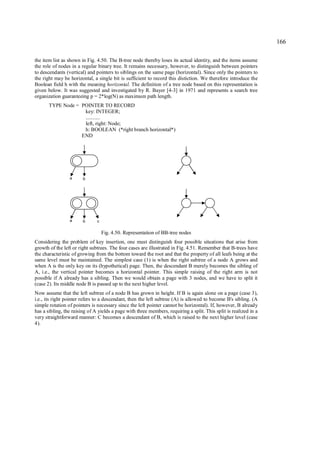 166

the item list as shown in Fig. 4.50. The B-tree node thereby loses its actual identity, and the items assume
the role of nodes in a regular binary tree. It remains necessary, however, to distinguish between pointers
to descendants (vertical) and pointers to siblings on the same page (horizontal). Since only the pointers to
the right may be horizontal, a single bit is sufficient to record this distiction. We therefore introduce the
Boolean field h with the meaning horizontal. The definition of a tree node based on this representation is
given below. It was suggested and investigated by R. Bayer [4-3] in 1971 and represents a search tree
organization guaranteeing p = 2*log(N) as maximum path length.
       TYPE Node = POINTER TO RECORD
                    key: INTEGER;
                    ...........
                    left, right: Node;
                    h: BOOLEAN (*right branch horizontal*)
                   END




                 a      b




                 a      b      c

                                   Fig. 4.50. Representation of BB-tree nodes
Considering the problem of key insertion, one must distinguish four possible situations that arise from
growth of the left or right subtrees. The four cases are illustrated in Fig. 4.51. Remember that B-trees have
the characteristic of growing from the bottom toward the root and that the property of all leafs being at the
same level must be maintained. The simplest case (1) is when the right subtree of a node A grows and
when A is the only key on its (hypothetical) page. Then, the descendant B merely becomes the sibling of
A, i.e., the vertical pointer becomes a horizontal pointer. This simple raising of the right arm is not
possible if A already has a sibling. Then we would obtain a page with 3 nodes, and we have to split it
(case 2). Its middle node B is passed up to the next higher level.
Now assume that the left subtree of a node B has grown in height. If B is again alone on a page (case 3),
i.e., its right pointer refers to a descendant, then the left subtree (A) is allowed to become B's sibling. (A
simple rotation of pointers is necessary since the left pointer cannot be horizontal). If, however, B already
has a sibling, the raising of A yields a page with three members, requiring a split. This split is realized in a
very straightforward manner: C becomes a descendant of B, which is raised to the next higher level (case
4).
 