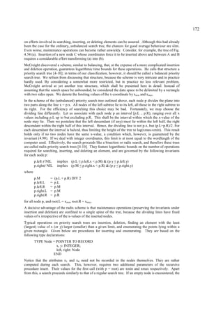 172

on efforts involved in searching, inserting, or deleting elements can be assured. Although this had already
been the case for the ordinary, unbalanced search tree, the chances for good average behaviour are slim.
Even worse, maintenance operations can become rather unwieldy. Consider, for example, the tree of Fig.
4.54 (a). Insertion of a new node C whose coordinates force it to be inserted above and between A and B
requires a considerable effort transforming (a) into (b).
McCreight discovered a scheme, similar to balancing, that, at the expense of a more complicated insertion
and deletion operation, guarantees logarithmic time bounds for these operations. He calls that structure a
priority search tree [4-10]; in terms of our classification, however, it should be called a balanced priority
search tree. We refrain from discussing that structure, because the scheme is very intricate and in practice
hardly used. By considering a somewhat more restricted, but in practice no less relevant problem,
McCreight arrived at yet another tree structure, which shall be presented here in detail. Instead of
assuming that the search space be unbounded, he considered the data space to be delimited by a rectangle
with two sides open. We denote the limiting values of the x-coordinate by xmin and xmax.
In the scheme of the (unbalanced) priority search tree outlined above, each node p divides the plane into
two parts along the line x = p.x. All nodes of the left subtree lie to its left, all those in the right subtree to
its right. For the efficiency of searching this choice may be bad. Fortunately, we may choose the
dividing line differently. Let us associate with each node p an interval [p.L .. p.R), ranging over all x
values including p.L up to but excluding p.R. This shall be the interval within which the x-value of the
node may lie. Then we postulate that the left descendant (if any) must lie within the left half, the right
descendant within the right half of this interval. Hence, the dividing line is not p.x, but (p.L+p.R)/2. For
each descendant the interval is halved, thus limiting the height of the tree to log(xmax-xmin). This result
holds only if no two nodes have the same x-value, a condition which, however, is guaranteed by the
invariant (4.90). If we deal with integer coordinates, this limit is at most equal to the wordlength of the
computer used. Effectively, the search proceeds like a bisection or radix search, and therefore these trees
are called radix priority search trees [4-10]. They feature logarithmic bounds on the number of operations
required for searching, inserting, and deleting an element, and are governed by the following invariants
for each node p:
        p.left NIL
              ≠          implies (p.L p.left.x < p.M) & (p.y p.left.y)
                                        ≤                        ≤
        p.right NIL
             ≠           implies (p.M p.right.x < p.R) & (p.y p.right.y)
                                       ≤                             ≤
where
        p.M         =   (p.L + p.R) DIV 2
        p.left.L    =   p.L
        p.left.R    =   p.M
        p.right.L   =   p.M
        p.right.R   =   p.R
for all node p, and root.L = xmin, root.R = xmax.
A decisive advantage of the radix scheme is that maintenance operations (preserving the invariants under
insertion and deletion) are confined to a single spine of the tree, because the dividing lines have fixed
values of x irrespective of the x-values of the inserted nodes.
Typical operations on priority search trees are insertion, deletion, finding an element with the least
(largest) value of x (or y) larger (smaller) than a given limit, and enumerating the points lying within a
given rectangle. Given below are procedures for inserting and enumerating. They are based on the
following type declarations:
        TYPE Node = POINTER TO RECORD
                    x, y: INTEGER;
                    left, right: Node
                  END
Notice that the attributes x L and xR need not be recorded in the nodes themselves. They are rather
computed during each search. This, however, requires two additional parameters of the recursive
procedure insert. Their values for the first call (with p = root) are xmin and xmax respectively. Apart
from this, a search proceeds similarly to that of a regular search tree. If an empty node is encountered, the
 