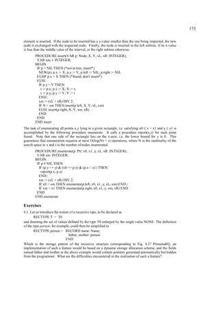 173

element is inserted. If the node to be inserted has a y-value smaller than the one being inspected, the new
node is exchanged with the inspected node. Finally, the node is inserted in the left subtree, if its x-value
is less than the middle value of the interval, or the right subtree otherwise.
        PROCEDURE insert(VAR p: Node; X, Y, xL, xR: INTEGER);
         VAR xm, t: INTEGER;
        BEGIN
         IF p = NIL THEN (*not in tree, insert*)
          NEW(p); p.x := X; p.y := Y; p.left := NIL; p.right := NIL
         ELSIF p.x = X THEN (*found; don't insert*)
         ELSE
          IF p.y > Y THEN
           t := p.x; p.x := X; X := t;
           t := p.y; p.y := Y; Y := t
          END ;
          xm := (xL + xR) DIV 2;
          IF X < xm THEN insert(p.left, X, Y, xL, xm)
          ELSE insert(p.right, X, Y, xm, xR)
          END
         END
        END insert
The task of enumerating all points x,y lying in a given rectangle, i.e. satisfying x0 x < x1 and y y1 is
                                                                                    ≤               ≤
accomplished by the following procedure enumerate. It calls a procedure report(x,y) for each point
found. Note that one side of the rectangle lies on the x-axis, i.e. the lower bound for y is 0. This
guarantees that enumeration requires at most O(log(N) + s) operations, where N is the cardinality of the
search space in x and s is the number of nodes enumerated.
        PROCEDURE enumerate(p: Ptr; x0, x1, y, xL, xR: INTEGER);
         VAR xm: INTEGER;
        BEGIN
         IF p # NIL THEN
          IF (p.y <= y) & (x0 <= p.x) & (p.x < x1) THEN
           report(p.x, p.y)
          END ;
          xm := (xL + xR) DIV 2;
          IF x0 < xm THEN enumerate(p.left, x0, x1, y, xL, xm) END ;
          IF xm < x1 THEN enumerate(p.right, x0, x1, y, xm, xR) END
         END
        END enumerate

Exercises
4.1. Let us introduce the notion of a recursive type, to be declared as
        RECTYPE T = T0
and denoting the set of values defined by the type T0 enlarged by the single value NONE. The definition
of the type person, for example, could then be simplified to
        RECTYPE person = RECORD name: Name;
                                father, mother: person
                              END
Which is the storage pattern of the recursive structure corresponding to Fig. 4.2? Presumably, an
implementation of such a feature would be based on a dynamic storage allocation scheme, and the fields
named father and mother in the above example would contain pointers generated automatically but hidden
from the programmer. What are the difficulties encountered in the realization of such a feature?
 