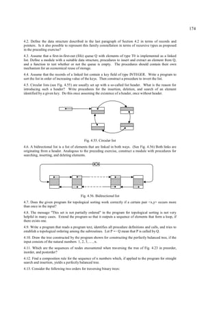 174

4.2. Define the data structure described in the last paragraph of Section 4.2 in terms of records and
pointers. Is it also possible to represent this family constellation in terms of recursive types as proposed
in the preceding exercise?
4.3. Assume that a first-in-first-out (fifo) queue Q with elements of type T0 is implemented as a linked
list. Define a module with a suitable data structure, procedures to insert and extract an element from Q,
and a function to test whether or not the queue is empty. The procedures should contain their own
mechanism for an economical reuse of storage.
4.4. Assume that the records of a linked list contain a key field of type INTEGER. Write a program to
sort the list in order of increasing value of the keys. Then construct a procedure to invert the list.
4.5. Circular lists (see Fig. 4.55) are usually set up with a so-called list header. What is the reason for
introducing such a header? Write procedures for the insertion, deletion, and search of an element
identified by a given key. Do this once assuming the existence of a header, once without header.




                                          Fig. 4.55. Circular list
4.6. A bidirectional list is a list of elements that are linked in both ways. (See Fig. 4.56) Both links are
originating from a header. Analogous to the preceding exercise, construct a module with procedures for
searching, inserting, and deleting elements.




                                        Fig. 4.56. Bidirectional list
4.7. Does the given program for topological sorting work correctly if a certain pair <x,y> occurs more
than once in the input?
4.8. The message "This set is not partially ordered" in the program for topological sorting is not very
helpful in many cases. Extend the program so that it outputs a sequence of elements that form a loop, if
there exists one.
4.9. Write a program that reads a program text, identifies all procedure definitions and calls, and tries to
establish a topological ordering among the subroutines. Let P Q mean that P is called by Q.
                                                                ←
4.10. Draw the tree constructed by the program shown for constructing the perfectly balanced tree, if the
input consists of the natural numbers 1, 2, 3, ... , n.
4.11. Which are the sequences of nodes encountered when traversing the tree of Fig. 4.23 in preorder,
inorder, and postorder?
4.12. Find a composition rule for the sequence of n numbers which, if applied to the program for straight
search and insertion, yields a perfectly balanced tree.
4.13. Consider the following two orders for traversing binary trees:
 