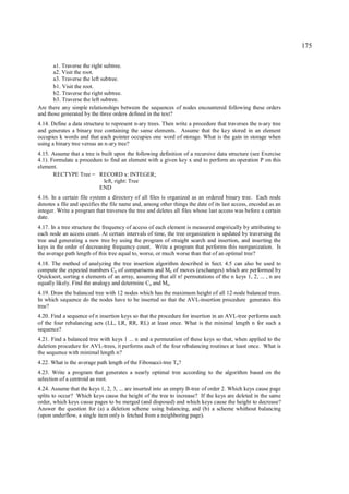 175

       a1. Traverse the right subtree.
       a2. Visit the root.
       a3. Traverse the left subtree.
       b1. Visit the root.
       b2. Traverse the right subtree.
       b3. Traverse the left subtree.
Are there any simple relationships between the sequences of nodes encountered following these orders
and those generated by the three orders defined in the text?
4.14. Define a data structure to represent n-ary trees. Then write a procedure that traverses the n-ary tree
and generates a binary tree containing the same elements. Assume that the key stored in an element
occupies k words and that each pointer occupies one word of storage. What is the gain in storage when
using a binary tree versus an n-ary tree?
4.15. Assume that a tree is built upon the following definition of a recursive data structure (see Exercise
4.1). Formulate a procedure to find an element with a given key x and to perform an operation P on this
element.
       RECTYPE Tree = RECORD x: INTEGER;
                             left, right: Tree
                           END
4.16. In a certain file system a directory of all files is organized as an ordered binary tree. Each node
denotes a file and specifies the file name and, among other things the date of its last access, encoded as an
integer. Write a program that traverses the tree and deletes all files whose last access was before a certain
date.
4.17. In a tree structure the frequency of access of each element is measured empirically by attributing to
each node an access count. At certain intervals of time, the tree organization is updated by traversing the
tree and generating a new tree by using the program of straight search and insertion, and inserting the
keys in the order of decreasing frequency count. Write a program that performs this reorganization. Is
the average path length of this tree equal to, worse, or much worse than that of an optimal tree?
4.18. The method of analyzing the tree insertion algorithm described in Sect. 4.5 can also be used to
compute the expected numbers Cn of comparisons and Mn of moves (exchanges) which are performed by
Quicksort, sorting n elements of an array, assuming that all n! permutations of the n keys 1, 2, ... , n are
equally likely. Find the analogy and determine Cn and Mn.
4.19. Draw the balanced tree with 12 nodes which has the maximum height of all 12-node balanced trees.
In which sequence do the nodes have to be inserted so that the AVL-insertion procedure generates this
tree?
4.20. Find a sequence of n insertion keys so that the procedure for insertion in an AVL-tree performs each
of the four rebalancing acts (LL, LR, RR, RL) at least once. What is the minimal length n for such a
sequence?
4.21. Find a balanced tree with keys 1 ... n and a permutation of these keys so that, when applied to the
deletion procedure for AVL-trees, it performs each of the four rebalancing routines at least once. What is
the sequence with minimal length n?
4.22. What is the average path length of the Fibonacci-tree Tn?
4.23. Write a program that generates a nearly optimal tree according to the algorithm based on the
selection of a centroid as root.
4.24. Assume that the keys 1, 2, 3, ... are inserted into an empty B-tree of order 2. Which keys cause page
splits to occur? Which keys cause the height of the tree to increase? If the keys are deleted in the same
order, which keys cause pages to be merged (and disposed) and which keys cause the height to decrease?
Answer the question for (a) a deletion scheme using balancing, and (b) a scheme whithout balancing
(upon underflow, a single item only is fetched from a neighboring page).
 