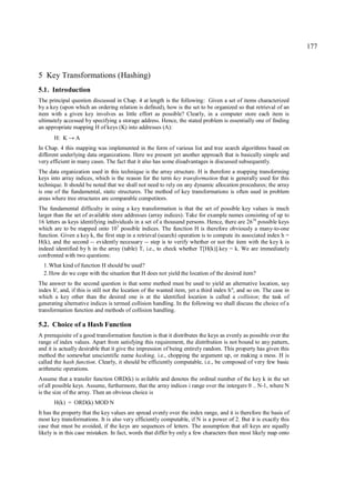 177



5 Key Transformations (Hashing)
5.1. Introduction
The principal question discussed in Chap. 4 at length is the following: Given a set of items characterized
by a key (upon which an ordering relation is defined), how is the set to be organized so that retrieval of an
item with a given key involves as little effort as possible? Clearly, in a computer store each item is
ultimately accessed by specifying a storage address. Hence, the stated problem is essentially one of finding
an appropriate mapping H of keys (K) into addresses (A):
       H: K → A
In Chap. 4 this mapping was implemented in the form of various list and tree search algorithms based on
different underlying data organizations. Here we present yet another approach that is basically simple and
very efficient in many cases. The fact that it also has some disadvantages is discussed subsequently.
The data organization used in this technique is the array structure. H is therefore a mapping transforming
keys into array indices, which is the reason for the term key transformation that is generally used for this
technique. It should be noted that we shall not need to rely on any dynamic allocation procedures; the array
is one of the fundamental, static structures. The method of key transformations is often used in problem
areas where tree structures are comparable competitors.
The fundamental difficulty in using a key transformation is that the set of possible key values is much
larger than the set of available store addresses (array indices). Take for example names consisting of up to
16 letters as keys identifying individuals in a set of a thousand persons. Hence, there are 2616 possible keys
which are to be mapped onto 103 possible indices. The function H is therefore obviously a many-to-one
function. Given a key k, the first step in a retrieval (search) operation is to compute its associated index h =
H(k), and the second -- evidently necessary -- step is to verify whether or not the item with the key k is
indeed identified by h in the array (table) T, i.e., to check whether T[H(k)].key = k. We are immediately
confronted with two questions:
  1. What kind of function H should be used?
  2. How do we cope with the situation that H does not yield the location of the desired item?
The answer to the second question is that some method must be used to yield an alternative location, say
index h', and, if this is still not the location of the wanted item, yet a third index h", and so on. The case in
which a key other than the desired one is at the identified location is called a collision; the task of
generating alternative indices is termed collision handling. In the following we shall discuss the choice of a
transformation function and methods of collision handling.

5.2. Choice of a Hash Function
A prerequisite of a good transformation function is that it distributes the keys as evenly as possible over the
range of index values. Apart from satisfying this requirement, the distribution is not bound to any pattern,
and it is actually desirable that it give the impression of being entirely random. This property has given this
method the somewhat unscientific name hashing, i.e., chopping the argument up, or making a mess. H is
called the hash function. Clearly, it should be efficiently computable, i.e., be composed of very few basic
arithmetic operations.
Assume that a transfer function ORD(k) is avilable and denotes the ordinal number of the key k in the set
of all possible keys. Assume, furthermore, that the array indices i range over the intergers 0 .. N-1, where N
is the size of the array. Then an obvious choice is
       H(k) = ORD(k) MOD N
It has the property that the key values are spread evenly over the index range, and it is therefore the basis of
most key transformations. It is also very efficiently computable, if N is a power of 2. But it is exactly this
case that must be avoided, if the keys are sequences of letters. The assumption that all keys are equally
likely is in this case mistaken. In fact, words that differ by only a few characters then most likely map onto
 
