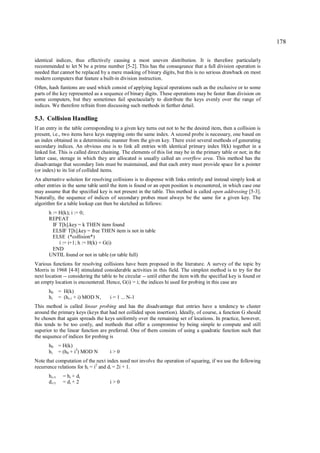 178

identical indices, thus effectively causing a most uneven distribution. It is therefore particularly
recommended to let N be a prime number [5-2]. This has the conseqeunce that a full division operation is
needed that cannot be replaced by a mere masking of binary digits, but this is no serious drawback on most
modern computers that feature a built-in division instruction.
Often, hash funtions are used which consist of applying logical operations such as the exclusive or to some
parts of the key represented as a sequence of binary digits. These operations may be faster than division on
some computers, but they sometimes fail spectacularly to distribute the keys evenly over the range of
indices. We therefore refrain from discussing such methods in further detail.

5.3. Collision Handling
If an entry in the table corresponding to a given key turns out not to be the desired item, then a collision is
present, i.e., two items have keys mapping onto the same index. A second probe is necessary, one based on
an index obtained in a deterministic manner from the given key. There exist several methods of generating
secondary indices. An obvious one is to link all entries with identical primary index H(k) together in a
linked list. This is called direct chaining. The elements of this list may be in the primary table or not; in the
latter case, storage in which they are allocated is usually called an overflow area. This method has the
disadvantage that secondary lists must be maintained, and that each entry must provide space for a pointer
(or index) to its list of collided items.
An alternative solution for resolving collisions is to dispense with links entirely and instead simply look at
other entries in the same table until the item is found or an open position is encountered, in which case one
may assume that the specified key is not present in the table. This method is called open addressing [5-3].
Naturally, the sequence of indices of secondary probes must always be the same for a given key. The
algorithm for a table lookup can then be sketched as follows:
       h := H(k); i := 0;
       REPEAT
         IF T[h].key = k THEN item found
         ELSIF T[h].key = free THEN item is not in table
         ELSE (*collision*)
            i := i+1; h := H(k) + G(i)
         END
       UNTIL found or not in table (or table full)
Various functions for resolving collisions have been proposed in the literature. A survey of the topic by
Morris in 1968 [4-8] stimulated considerable activities in this field. The simplest method is to try for the
next location -- considering the table to be circular -- until either the item with the specified key is found or
an empty location is encountered. Hence, G(i) = i; the indices hi used for probing in this case are
       h0 = H(k)
       hi = (hi-1 + i) MOD N,        i = 1 ... N-1
This method is called linear probing and has the disadvantage that entries have a tendency to cluster
around the primary keys (keys that had not collided upon insertion). Ideally, of course, a function G should
be chosen that again spreads the keys uniformly over the remaining set of locations. In practice, however,
this tends to be too costly, and methods that offer a compromise by being simple to compute and still
superior to the linear function are preferred. One of them consists of using a quadratic function such that
the sequence of indices for probing is
       h0 = H(k)
       hi = (h0 + i2) MOD N          i>0
Note that computation of the next index need not involve the operation of squaring, if we use the following
recurrence relations for hi = i2 and di = 2i + 1.
       hi+1   = hi + di
       di+1   = di + 2               i>0
 