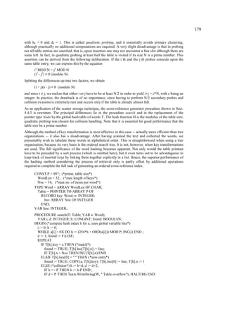 179

with h0 = 0 and d0 = 1. This is called quadratic probing, and it essentially avoids primary clustering,
although practically no additional computations are required. A very slight disadvantage is that in probing
not all table entries are searched, that is, upon insertion one may not encounter a free slot although there are
some left. In fact, in quadratic probing at least half the table is visited if its size N is a prime number. This
assertion can be derived from the following deliberation. If the i th and the j th probes coincide upon the
same table entry, we can express this by the equation
       i2 MOD N = j2 MOD N
       (i2 - j2) 0 (modulo N)
                ≡
Splitting the differences up into two factors, we obtain
       (i + j)(i - j)   ≡   0 (modulo N)
and since i j, we realize that either i or j have to be at least N/2 in order to yield i+j = c*N, with c being an
            ≠
integer. In practice, the drawback is of no importance, since having to perform N/2 secondary probes and
collision evasions is extremely rare and occurs only if the table is already almost full.
As an application of the scatter storage technique, the cross-reference generator procedure shown in Sect.
4.4.3 is rewritten. The principal differences lie in the procedure search and in the replacement of the
pointer type Node by the global hash table of words T. The hash function H is the modulus of the table size;
quadratic probing was chosen for collision handling. Note that it is essential for good performance that the
table size be a prime number.
Although the method of key transformation is most effective in this case -- actually more efficient than tree
organizations -- it also has a disadvantage. After having scanned the text and collected the words, we
presumably wish to tabulate these words in alphabetical order. This is straightforward when using a tree
organization, because its very basis is the ordered search tree. It is not, however, when key transformations
are used. The full significance of the word hashing becomes apparent. Not only would the table printout
have to be preceded by a sort process (which is omitted here), but it even turns out to be advantageous to
keep track of inserted keys by linking them together explicitly in a list. Hence, the superior performance of
the hashing method considering the process of retrieval only is partly offset by additional operations
required to complete the full task of generating an ordered cross-reference index.

       CONST P = 997; (*prime, table size*)
        WordLen = 32; (*max length of keys*)
        Noc = 16; (*max no. of items per word*)
       TYPE Word = ARRAY WordLen OF CHAR;
        Table = POINTER TO ARRAY P OF
          RECORD key: Word; n: INTEGER;
            lno: ARRAY Noc OF INTEGER
          END;
       VAR line: INTEGER;
       PROCEDURE search(T: Table; VAR a: Word);
        VAR i, d: INTEGER; h: LONGINT; found: BOOLEAN;
       BEGIN (*compute hash index h for a; uses global variable line*)
        i := 0; h := 0;
        WHILE a[i] > 0X DO h := (256*h + ORD(a[i])) MOD P; INC(i) END ;
        d := 1; found := FALSE;
        REPEAT
           IF T[h].key = a THEN (*match*)
             found := TRUE; T[h].lno[T[h].n] := line;
             IF T[h].n < Noc THEN INC(T[h].n) END
           ELSIF T[h].key[0] = " " THEN (*new entry*)
             found := TRUE; COPY(a, T[h].key); T[h].lno[0] := line; T[h].n := 1
           ELSE (*collision*) h := h+d; d := d+2;
             IF h >= P THEN h := h-P END ;
             IF d = P THEN Texts.WriteString(W, " Table overflow"); HALT(88) END
 