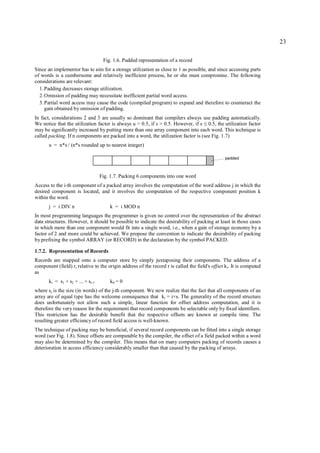 23

                                    Fig. 1.6. Padded representation of a record
Since an implementor has to aim for a storage utilization as close to 1 as possible, and since accessing parts
of words is a cumbersome and relatively inefficient process, he or she must compromise. The following
considerations are relevant:
  1. Padding decreases storage utilization.
  2. Omission of padding may necessitate inefficient partial word access.
  3. Partial word access may cause the code (compiled program) to expand and therefore to counteract the
     gain obtained by omission of padding.
In fact, considerations 2 and 3 are usually so dominant that compilers always use padding automatically.
We notice that the utilization factor is always u > 0.5, if s > 0.5. However, if s 0.5, the utilization factor
                                                                                       ≤
may be significantly increased by putting more than one array component into each word. This technique is
called packing. If n components are packed into a word, the utilization factor is (see Fig. 1.7)
       u = n*s / (n*s rounded up to nearest integer)

                                                                                                  padded



                                   Fig. 1.7. Packing 6 components into one word
Access to the i-th component of a packed array involves the computation of the word address j in which the
desired component is located, and it involves the computation of the respective component position k
within the word.
       j = i DIV n                     k = i MOD n
In most programming languages the programmer is given no control over the representation of the abstract
data structures. However, it should be possible to indicate the desirability of packing at least in those cases
in which more than one component would fit into a single word, i.e., when a gain of storage economy by a
factor of 2 and more could be achieved. We propose the convention to indicate the desirability of packing
by prefixing the symbol ARRAY (or RECORD) in the declaration by the symbol PACKED.

1.7.2. Representation of Records
Records are mapped onto a computer store by simply juxtaposing their components. The address of a
component (field) r i relative to the origin address of the record r is called the field's offset k i. It is computed
as
       ki = s1 + s2 + ... + si-1       k0 = 0
where sj is the size (in words) of the j-th component. We now realize that the fact that all components of an
array are of equal type has the welcome consequence that ki = i×s. The generality of the record structure
does unfortunately not allow such a simple, linear function for offset address computation, and it is
therefore the very reason for the requirement that record components be selectable only by fixed identifiers.
This restriction has the desirable benefit that the respective offsets are known at compile time. The
resulting greater efficiency of record field access is well-known.
The technique of packing may be beneficial, if several record components can be fitted into a single storage
word (see Fig. 1.8). Since offsets are computable by the compiler, the offset of a field packed within a word
may also be determined by the compiler. This means that on many computers packing of records causes a
deterioration in access efficiency considerably smaller than that caused by the packing of arrays.
 