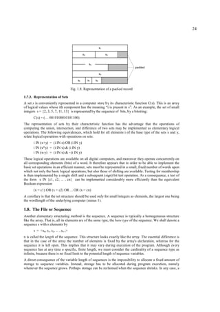 24



                                                                s1

                                                s2                   s3


                                                      s4
                                                                                    padded

                                                                s5

                                           s6        s7    s8


                                      Fig. 1.8. Representation of a packed record

1.7.3. Representation of Sets
A set s is conveniently represented in a computer store by its characteristic function C(s). This is an array
of logical values whose ith component has the meaning “i is present in s”. As an example, the set of small
integers s = {2, 3, 5, 7, 11, 13} is represented by the sequence of bits, by a bitstring:
       C(s) = (… 0010100010101100)
The representation of sets by their characteristic function has the advantage that the operations of
computing the union, intersection, and difference of two sets may be implemented as elementary logical
operations. The following equivalences, which hold for all elements i of the base type of the sets x and y,
relate logical operations with operations on sets:
      i IN (x+y) = (i IN x) OR (i IN y)
      i IN (x*y) = (i IN x) & (i IN y)
      i IN (x-y) = (i IN x) & ~(i IN y)
These logical operations are available on all digital computers, and moreover they operate concurrently on
all corresponding elements (bits) of a word. It therefore appears that in order to be able to implement the
basic set operations in an efficient manner, sets must be represented in a small, fixed number of words upon
which not only the basic logical operations, but also those of shifting are available. Testing for membership
is then implemented by a single shift and a subsequent (sign) bit test operation. As a consequence, a test of
the form x IN {c1, c2, ... , cn} can be implemented considerably more efficiently than the equivalent
Boolean expression
       (x = c1) OR (x = c2) OR ... OR (x = cn)
A corollary is that the set structure should be used only for small integers as elements, the largest one being
the wordlength of the underlying computer (minus 1).

1.8. The File or Sequence
Another elementary structuring method is the sequence. A sequence is typically a homogeneous structure
like the array. That is, all its elements are of the same type, the base type of the sequence. We shall denote a
sequence s with n elements by
       s = <s0, s1, s2, ... , sn-1>
n is called the length of the sequence. This structure looks exactly like the array. The essential difference is
that in the case of the array the number of elements is fixed by the array's declaration, whereas for the
sequence it is left open. This implies that it may vary during execution of the program. Although every
sequence has at any time a specific, finite length, we must consider the cardinality of a sequence type as
infinite, because there is no fixed limit to the potential length of sequence variables.
A direct consequence of the variable length of sequences is the impossibility to allocate a fixed amount of
storage to sequence variables. Instead, storage has to be allocated during program execution, namely
whenever the sequence grows. Perhaps storage can be reclaimed when the sequence shrinks. In any case, a
 