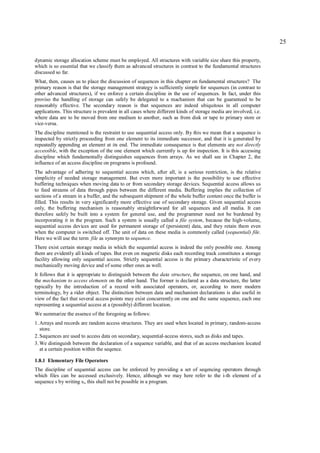 25

dynamic storage allocation scheme must be employed. All structures with variable size share this property,
which is so essential that we classify them as advanced structures in contrast to the fundamental structures
discussed so far.
What, then, causes us to place the discussion of sequences in this chapter on fundamental structures? The
primary reason is that the storage management strategy is sufficiently simple for sequences (in contrast to
other advanced structures), if we enforce a certain discipline in the use of sequences. In fact, under this
proviso the handling of storage can safely be delegated to a machanism that can be guaranteed to be
reasonably effective. The secondary reason is that sequences are indeed ubiquitous in all computer
applications. This structure is prevalent in all cases where different kinds of storage media are involved, i.e.
where data are to be moved from one medium to another, such as from disk or tape to primary store or
vice-versa.
The discipline mentioned is the restraint to use sequential access only. By this we mean that a sequence is
inspected by strictly proceeding from one element to its immediate successor, and that it is generated by
repeatedly appending an element at its end. The immediate consequence is that elements are not directly
accessible, with the exception of the one element which currently is up for inspection. It is this accessing
discipline which fundamentally distinguishes sequences from arrays. As we shall see in Chapter 2, the
influence of an access discipline on programs is profound.
The advantage of adhering to sequential access which, after all, is a serious restriction, is the relative
simplicity of needed storage management. But even more important is the possibility to use effective
buffering techniques when moving data to or from secondary storage devices. Sequential access allows us
to feed streams of data through pipes between the different media. Buffering implies the collection of
sections of a stream in a buffer, and the subsequent shipment of the whole buffer content once the buffer is
filled. This results in very significantly more effective use of secondary storage. Given sequential access
only, the buffering mechanism is reasonably straightforward for all sequences and all media. It can
therefore safely be built into a system for general use, and the programmer need not be burdened by
incorporating it in the program. Such a system is usually called a file system, because the high-volume,
sequential access devices are used for permanent storage of (persistent) data, and they retain them even
when the computer is switched off. The unit of data on these media is commonly called (sequential) file.
Here we will use the term file as synonym to sequence.
There exist certain storage media in which the sequential access is indeed the only possible one. Among
them are evidently all kinds of tapes. But even on magnetic disks each recording track constitutes a storage
facility allowing only sequential access. Strictly sequential access is the primary characteristic of every
mechanically moving device and of some other ones as well.
It follows that it is appropriate to distinguish between the data structure, the sequence, on one hand, and
the mechanism to access elements on the other hand. The former is declared as a data structure, the latter
typically by the introduction of a record with associated operators, or, according to more modern
terminology, by a rider object. The distinction between data and mechanism declarations is also useful in
view of the fact that several access points may exist concurrently on one and the same sequence, each one
representing a sequential access at a (possibly) different location.
We summarize the essence of the foregoing as follows:
1. Arrays and records are random access structures. They are used when located in primary, random-access
   store.
2. Sequences are used to access data on secondary, sequential-access stores, such as disks and tapes.
3. We distinguish between the declaration of a sequence variable, and that of an access mechanism located
   at a certain position within the seqence.

1.8.1 Elementary File Operators
The discipline of sequential access can be enforced by providing a set of seqencing operators through
which files can be accessed exclusively. Hence, although we may here refer to the i-th element of a
sequence s by writing si, this shall not be possible in a program.
 