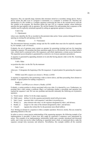 26

Sequences, files, are typically large, dynamic data structures stored on a secondary storage device. Such a
device retains the data even if a program is terminated, or a computer is switched off. Therefore the
introduction of a file variable is a complex operation connecting the data on the external device with the
file variable in the program. We therefore define the type File in a separate module, whose definition
specifies the type together with its operators. We call this module Files and postulate that a sequence or file
variable must be explicitly initialized (opened) by calling an appropriate operator or function:
        VAR f: File
        f := Open(name)
where name identifies the file as recorded on the persistent data carrier. Some systems distinguish between
opening an existing file and opening a new file:
        f := Old(name)                  f := New(name)
The disconnection between secondary storage and the file variable then must also be explicitly requested
by, for example, a call of Close(f).
Evidently, the set of operators must contain an operator for generating (writing) and one for inspecting
(reading) a sequence. We postulate that these operations apply not to a file directly, but to an object called a
rider, which itself is connected with a file (sequence), and which implements a certain access mechanism.
The sequential access discipline is guaranteed by a restrictive set of access operators (procedures).
A sequence is generated by appending elements at its end after having placed a rider on the file. Assuming
the declaration
        VAR r: Rider
we position the rider r on the file f by the statement
        Set(r, f, pos)
where pos = 0 designates the beginning of the file (sequence). A typical pattern for generating the sequence
is:
        WHILE more DO compute next element x; Write(r, x) END
A sequence is inspected by first positioning a rider as shown above, and then proceeding from element to
element. A typical pattern for reading a sequence is:
        Read(r, x);
        WHILE ~r.eof DO process element x; Read(r, x) END
Evidently, a certain position is always associated with every rider. It is denoted by r.pos. Furthermore, we
postulate that a rider contain a predicate (flag) r.eof indicating whether a preceding read operation had
reached the sequence’s end. We can now postulate and describe informally the following set of primitive
operators:
1a.   New(f, name)       defines f to be the empty sequence.
1b.   Old(f, name)       defines f to be the sequence persistently stored with given name.
2.    Set(r, f, pos)     associate rider r with sequence f, and place it at position pos.
3.    Write(r, x)        place element with value x in the sequence designated by rider r, and advance.
4.    Read(r, x)         assign to x the value of the element designated by rider r, and advance.
5.    Close(f)           registers the written file f in the persistent store (flush buffers).
Note: Writing an element in a sequence is often a complex operation. However, mostly, files are created by
appending elements at the end.
In order to convey a more precise understanding of the sequencing operators, the following example of an
implementation is provided. It shows how they might be expressed if sequences were represented by
arrays. This example of an implementation intentionally builds upon concepts introduced and discussed
earlier, and it does not involve either buffering or sequential stores which, as mentioned above, make the
sequence concept truly necessary and attractive. Nevertheless, this example exhibits all the essential
 