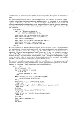 27

characteristics of the primitive sequence operators, independently on how the sequences are represented in
store.
The operators are presented in terms of conventional procedures. This collection of definitions of types,
variables, and procedure headings (signatures) is called a definition. We assume that we are to deal with
sequences of characters, i.e. text files whose elements are of type CHAR. The declarations of File and
Rider are good examples of an application of record structures because, in addition to the field denoting the
array which represents the data, further fields are required to denote the current length and position, i.e. the
state of the rider.
       DEFINITION Files;
          TYPE File; (*sequence of characters*)
             Rider = RECORD eof: BOOLEAN END ;
           PROCEDURE New(VAR name: ARRAY OF CHAR): File;
           PROCEDURE Old(VAR name: ARRAY OF CHAR): File;
           PROCEDURE Close(VAR f: File);
          PROCEDURE Set(VAR r: Rider; VAR f: File; pos: INTEGER);
          PROCEDURE Write (VAR r: Rider; ch: CHAR);
          PROCEDURE Read (VAR r: Rider; VAR ch: CHAR);
       END Files.
A definition represents an abstraction. Here we are given the two data types, File and Rider, together with
their operations, but without further details revealing their actual representation in store. Of the operators,
declared as procedures, we see their headings only. This hiding of the details of implementation is
intentional. The concept is called information hiding. About riders we only learn that there is a property
called eof. This flag is set, if a read operation reaches the end of the file. The rider’s position is invisible,
and hence the rider’s invariant cannot be falsified by direct access. The invariant expresses the fact that the
position always lies within the limits given by the associated sequence. The invariant is established by
procedure Set, and required and maintained by procedures Read and Write.
The statements that implement the procedures and further, internal details of the data types, are sepecified
in a construct called module. Many representations of data and implementations of procedures are possible.
We chose the following as a simple example (with fixed maximal file length):
       MODULE Files;
         CONST MaxLength = 4096;
         TYPE File = POINTER TO RECORD
            len: INTEGER;
            a: ARRAY MaxLength OF CHAR
           END ;
         Rider = RECORD (* 0 <= pos <= s.len <= Max Length *)
            f: File; pos: INTEGER; eof: BOOLEAN
         END ;
           PROCEDURE New(name: ARRAY OF CHAR): File;
            VAR f: File;
           BEGIN NEW(f); f.length := 0; f.eof := FALSE; (*directory operation omitted*)
            RETURN f
           END New;
           PROCEDURE Old(name: ARRAY OF CHAR): File;
            VAR f: File;
           BEGIN NEW(f); f.eof := FALSE; (*directory lookup omitted*)
            RETURN f
           END New;
           PROCEDURE Close(VAR f: File);
           BEGIN
           END Close;
 