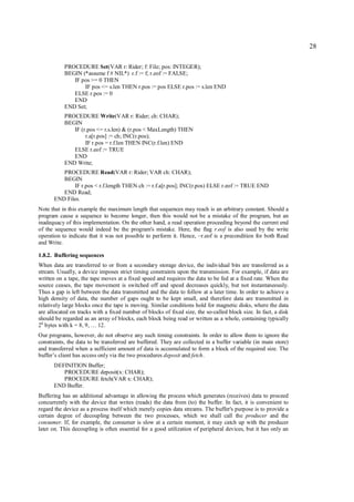 28

           PROCEDURE Set(VAR r: Rider; f: File; pos: INTEGER);
           BEGIN (*assume f # NIL*) r.f := f; r.eof := FALSE;
              IF pos >= 0 THEN
                  IF pos <= s.len THEN r.pos := pos ELSE r.pos := s.len END
              ELSE r.pos := 0
              END
           END Set;
           PROCEDURE Write(VAR r: Rider; ch: CHAR);
           BEGIN
              IF (r.pos <= r.s.len) & (r.pos < MaxLength) THEN
                   r.a[r.pos] := ch; INC(r.pos);
                   IF r.pos = r.f.len THEN INC(r.f.len) END
              ELSE r.eof := TRUE
              END
           END Write;
         PROCEDURE Read(VAR r: Rider; VAR ch: CHAR);
         BEGIN
             IF r.pos < r.f.length THEN ch := r.f.a[r.pos]; INC(r.pos) ELSE r.eof := TRUE END
         END Read;
      END Files.
Note that in this example the maximum length that sequences may reach is an arbitrary constant. Should a
program cause a sequence to become longer, then this would not be a mistake of the program, but an
inadequacy of this implementation. On the other hand, a read operation proceeding beyond the current end
of the sequence would indeed be the program's mistake. Here, the flag r.eof is also used by the write
operation to indicate that it was not possible to perform it. Hence, ~r.eof is a precondition for both Read
and Write.

1.8.2. Buffering sequences
When data are transferred to or from a secondary storage device, the individual bits are transferred as a
stream. Usually, a device imposes strict timing constraints upon the transmission. For example, if data are
written on a tape, the tape moves at a fixed speed and requires the data to be fed at a fixed rate. When the
source ceases, the tape movement is switched off and speed decreases quickly, but not instantaneously.
Thus a gap is left between the data transmitted and the data to follow at a later time. In order to achieve a
high density of data, the number of gaps ought to be kept small, and therefore data are transmitted in
relatively large blocks once the tape is moving. Similar conditions hold for magnetic disks, where the data
are allocated on tracks with a fixed number of blocks of fixed size, the so-called block size. In fact, a disk
should be regarded as an array of blocks, each block being read or written as a whole, containing typically
2 k bytes with k = 8, 9, … 12.
Our programs, however, do not observe any such timing constraints. In order to allow them to ignore the
constraints, the data to be transferred are buffered. They are collected in a buffer variable (in main store)
and transferred when a sufficient amount of data is accumulated to form a block of the required size. The
buffer’s client has access only via the two procedures deposit and fetch.
      DEFINITION Buffer;
         PROCEDURE deposit(x: CHAR);
         PROCEDURE fetch(VAR x: CHAR);
      END Buffer.
Buffering has an additional advantage in allowing the process which generates (receives) data to proceed
concurrently with the device that writes (reads) the data from (to) the buffer. In fact, it is convenient to
regard the device as a process itself which merely copies data streams. The buffer's purpose is to provide a
certain degree of decoupling between the two processes, which we shall call the producer and the
consumer. If, for example, the consumer is slow at a certain moment, it may catch up with the producer
later on. This decoupling is often essential for a good utilization of peripheral devices, but it has only an
 