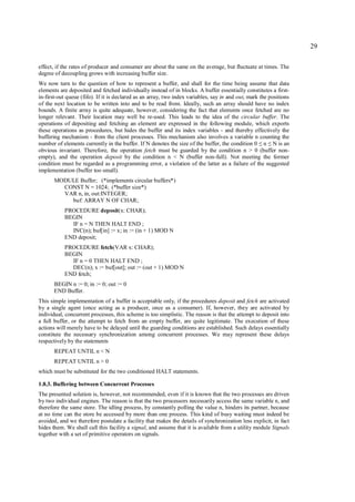 29

effect, if the rates of producer and consumer are about the same on the average, but fluctuate at times. The
degree of decoupling grows with increasing buffer size.
We now turn to the question of how to represent a buffer, and shall for the time being assume that data
elements are deposited and fetched individually instead of in blocks. A buffer essentially constitutes a first-
in-first-out queue (fifo). If it is declared as an array, two index variables, say in and out, mark the positions
of the next location to be written into and to be read from. Ideally, such an array should have no index
bounds. A finite array is quite adequate, however, considering the fact that elements once fetched are no
longer relevant. Their location may well be re-used. This leads to the idea of the circular buffer. The
operations of depositing and fetching an element are expressed in the following module, which exports
these operations as procedures, but hides the buffer and its index variables - and thereby effectively the
buffering mechanism - from the client processes. This mechanism also involves a variable n counting the
number of elements currently in the buffer. If N denotes the size of the buffer, the condition 0 n N is an
                                                                                                   ≤ ≤
obvious invariant. Therefore, the operation fetch must be guarded by the condition n > 0 (buffer non-
empty), and the operation deposit by the condition n < N (buffer non-full). Not meeting the former
condition must be regarded as a programming error, a violation of the latter as a failure of the suggested
implementation (buffer too small).
       MODULE Buffer; (*implements circular buffers*)
         CONST N = 1024; (*buffer size*)
         VAR n, in, out:INTEGER;
           buf: ARRAY N OF CHAR;
           PROCEDURE deposit(x: CHAR);
           BEGIN
             IF n = N THEN HALT END ;
             INC(n); buf[in] := x; in := (in + 1) MOD N
           END deposit;
           PROCEDURE fetch(VAR x: CHAR);
           BEGIN
             IF n = 0 THEN HALT END ;
             DEC(n); x := buf[out]; out := (out + 1) MOD N
           END fetch;
       BEGIN n := 0; in := 0; out := 0
       END Buffer.
This simple implementation of a buffer is acceptable only, if the procedures deposit and fetch are activated
by a single agent (once acting as a producer, once as a consumer). If, however, they are activated by
individual, concurrent processes, this scheme is too simplistic. The reason is that the attempt to deposit into
a full buffer, or the attempt to fetch from an empty buffer, are quite legitimate. The execution of these
actions will merely have to be delayed until the guarding conditions are established. Such delays essentially
constitute the necessary synchronization among concurrent processes. We may represent these delays
respectively by the statements
       REPEAT UNTIL n < N
       REPEAT UNTIL n > 0
which must be substituted for the two conditioned HALT statements.

1.8.3. Buffering between Concurrent Processes
The presented solution is, however, not recommended, even if it is known that the two processes are driven
by two individual engines. The reason is that the two processors necessarily access the same variable n, and
therefore the same store. The idling process, by constantly polling the value n, hinders its partner, because
at no time can the store be accessed by more than one process. This kind of busy waiting must indeed be
avoided, and we therefore postulate a facility that makes the details of synchronization less explicit, in fact
hides them. We shall call this facility a signal, and assume that it is available from a utility module Signals
together with a set of primitive operators on signals.
 