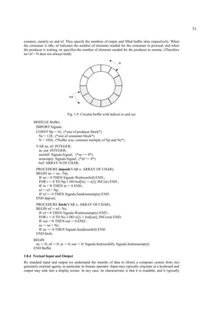 31

counters, namely ne and nf. They specify the numbers of empty and filled buffer slots respectively. When
the consumer is idle, nf indicates the number of elements needed for the consumer to proceed; and when
the producer is waiting, ne specifies the number of elements needed for the producer to resume. (Therefore
ne+nf = N does not always hold).

                                                                   in




                                out




                               Fig. 1.9. Circular buffer with indices in and out

      MODULE Buffer;
       IMPORT Signals;
       CONST Np = 16; (*size of producer block*)
        Nc = 128; (*size of consumer block*)
        N = 1024; (*buffer size, common multiple of Np and Nc*)
        VAR ne, nf: INTEGER;
         in, out: INTEGER;
         nonfull: Signals.Signal; (*ne >= 0*)
         nonempty: Signals.Signal; (*nf >= 0*)
         buf: ARRAY N OF CHAR;
        PROCEDURE deposit(VAR x: ARRAY OF CHAR);
        BEGIN ne := ne - Np;
         IF ne < 0 THEN Signals.Wait(nonfull) END ;
         FOR i := 0 TO Np-1 DO buf[in] := x[i]; INC(in) END ;
         IF in = N THEN in := 0 END ;
         nf := nf + Np;
         IF nf >= 0 THEN Signals.Send(nonempty) END
        END deposit;
        PROCEDURE fetch(VAR x: ARRAY OF CHAR);
        BEGIN nf := nf - Nc;
         IF nf < 0 THEN Signals.Wait(nonempty) END ;
         FOR i := 0 TO Nc-1 DO x[i] := buf[out]; INC(out) END;
         IF out = N THEN out := 0 END ;
         ne := ne + Nc;
         IF ne >= 0 THEN Signals.Send(nonfull) END
        END fetch;
      BEGIN
       ne := N; nf := 0; in := 0; out := 0; Signals.Init(nonfull); Signals.Init(nonempty)
      END Buffer.

1.8.4 Textual Input and Output
By standard input and output we understand the transfer of data to (from) a computer system from (to)
genuinely external agents, in particular its human operator. Input may typically originate at a keyboard and
output may sink into a display screen. In any case, its characteristic is that it is readable, and it typically
 