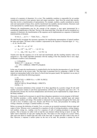 32

consists of a sequence of characters. It is a text. This readability condition is responsible for yet another
complication incurred in most genuine input and output operations. Apart from the actual data transfer,
they also involve a transformation of representation. For example, numbers, usually considered as atomic
units and represented in binary form, need be transformed into readable, decimal notation. Structures need
to be represented in a suitable layout, whose generation is called formatting.
Whatever the transformation may be, the concept of the sequence is once again instrumental for a
considerable simplification of the task. The key is the observation that, if the data set can be considered as a
sequence of characters, the transformation of the sequence can be implemented as a sequence of (identical)
transformations of elements.
       T(<s0, s1, ... , sn-1>) = <T(s0), T(s1), ... , T(sn-1)>
We shall briefly investigate the necessary operations for transforming representations of natural numbers
for input and output. The basis is that a number x represented by the sequence of decimal digits d = <dn-1,
... , d1, d0> has the value
       x = Si: i = 0 .. n-1: d i * 10i
       x = dn-1×10 n-1 + dn-2×10n-2 + … + d1×10 + d0
       x = ( … ((dn-1×10) + dn-2) ×10 + … + d1×10) + d0
Assume now that the sequence d is to be read and transformed, and the resulting numeric value to be
assigned to x. The simple algorithm terminates with the reading of the first character that is not a digit.
(Arithmetic overflow is not considered).
      x := 0; Read(ch);
      WHILE ("0" <= ch) & (ch <= "9") DO
        x := 10*x + (ORD(ch) - ORD("0")); Read(ch)
      END
In the case of output the transformation is complexified by the fact that the decomposition of x into decimal
digits yields them in the reverse order. The least digit is generated first by computing x MOD 10. This
requires an intermediate buffer in the form of a first-in-last-out queue (stack). We represent it as an array d
with index i and obtain the following program:
      i := 0;
      REPEAT d[i] := x MOD 10; x := x DIV 10; INC(i)
      UNTIL x = 0;
      REPEAT DEC(i); Write(CHR(d[i] + ORD("0"))
      UNTIL i = 0
Note: A consistent substitution of the constant 10 in these algorithms by a positive integer B will yield
number conversion routines to and from representations with base B. A frequently used case is B = 16
(hexadecimal), because the involved multiplications and divisions can be implemented by simple shifts of
the binary numbers.
Obviously, it should not be necessary to specify these ubiquitous operations in every program in full detail.
We therefore postulate a utility module that provides the most common, standard input and output
operations on numbers and strings. This module is referenced in most programs throughout this book, and
we call it Texts. It defines a type Text, Readers and Writers for Texts, and procedures for reading and
writing a character, an integer, a cardinal number, or a string.
Before we present the definition of module Texts, we point out an essential asymmetry between input and
output of texts. Whereas a text is generated by a sequence of calls of writing procedures, writing integers,
real numbers, strings etc., reading a text by a sequence of calls of reading procedures is questionable
practice. This is because we rather wish to read the next element without having to know its type. We
rather wish to determine its type after reading the item. This leads us to the concept of a scanner which,
after each scan allows to inspect type and value of the item read. A scanner acts like a rider in the case of
files. However, it imposes a certain syntax on the text to be read. We postulate a scanner for texts
 