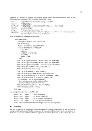 33

consisting of a sequence of integers, real numbers, strings, names, and special characters given by the
following syntax specified in EBNF (Extended Backus Naur Form):
  item =        integer | RealNumber | identifier | string | SpecialChar.
  integer =     [“-“] digit {digit}.
  RealNumber = [“-“] digit {digit} „.“ digit {digit} [(„E“ | „D“)[„+“ | „-“ digit {digit}].
  identifier =  letter {letter | digit}.
  string =      ‘”’ {any character except quote} ‘”’.
  SpecialChar = “!” | “?” | “@” | “#” | “$” | “%” | “^” | “&” | “+” | “-“ | “*” | “/” | “” | “|” | “(“ | “)” | “[“ |
                “]” | “{“ | “}” | “<” | “>” | ”.” | “,” | ”:” | ”;” | ”~”.
Items are separated by blanks and/or line breaks.

      DEFINITION Texts;
         CONST Int = 1; Real = 2; Name = 3; Char = 4;
         TYPE Text, Writer;
          Reader = RECORD eot: BOOLEAN END ;
          Scanner = RECORD class: INTEGER;
              i: INTEGER;
              x: REAL;
              s: ARRAY 32 OF CHAR;
              ch: CHAR;
              nextCh: CHAR
            END ;
           PROCEDURE OpenReader(VAR r: Reader; t: Text; pos: INTEGER);
           PROCEDURE OpenWriter(VAR w: Writer; t: Text; pos: INTEGER);
           PROCEDURE OpenScanner(VAR s: Scanner; t: Text; pos: INTEGER);
           PROCEDURE Read(VAR r: Reader; VAR ch: CHAR);
           PROCEDURE Scan(VAR s: Scanner);
           PROCEDURE Write(VAR w: Writer; ch: CHAR);
           PROCEDURE WriteLn(VAR w: Writer); (*terminate line*)
           PROCEDURE WriteString((VAR w: Writer; s: ARRAY OF CHAR);
           PROCEDURE WriteInt((VAR w: Writer; x, n: INTEGER);
             (*write integer x with (at least) n characters.
              If n is greater than the number of digits needed,
              blanks are added preceding the number*)
           PROCEDURE WriteReal((VAR w: Writer; x: REAL);
           PROCEDURE Close(VAR w: Writer);
      END Texts.
Hence we postulate that after a call of Scan(S)
      S.class = Int     implies   S.i is the integer read
      S.class = Real    implies   S.x is the real number read
      S.class = Name implies      S.s is the identifier of string read
      S.class = Char implies      S.ch is the special character read
      nextCh is the character immediately following the read item, possibly a blank.

1.9. Searching
The task of searching is one of most frequent operations in computer programming. It also provides an
ideal ground for application of the data structures so far encountered. There exist several basic variations of
the theme of searching, and many different algorithms have been developed on this subject. The basic
 