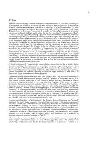 7


Preface
In recent years the subject of computer programming has been recognized as a discipline whose mastery
is fundamental and crucial to the success of many engineering projects and which is amenable to
scientific treatement and presentation. It has advanced from a craft to an academic discipline. The initial
outstanding contributions toward this development were made by E.W. Dijkstra and C.A.R. Hoare.
Dijkstra's Notes on Structured Programming [1] opened a new view of programming as a scientific
subject and intellectual challenge, and it coined the title for a "revolution" in programming. Hoare's
Axiomatic Basis of Computer Programming [2] showed in a lucid manner that programs are amenable to
an exacting analysis based on mathematical reasoning. Both these papers argue convincingly that many
programmming errors can be prevented by making programmers aware of the methods and techniques
which they hitherto applied intuitively and often unconsciously. These papers focused their attention on
the aspects of composition and analysis of programs, or more explicitly, on the structure of algorithms
represented by program texts. Yet, it is abundantly clear that a systematic and scientific approach to
program construction primarily has a bearing in the case of large, complex programs which involve
complicated sets of data. Hence, a methodology of programming is also bound to include all aspects of
data structuring. Programs, after all, are concrete formulations of abstract algorithms based on particular
representations and structures of data. An outstanding contribution to bring order into the bewildering
variety of terminology and concepts on data structures was made by Hoare through his Notes on Data
Structuring [3]. It made clear that decisions about structuring data cannot be made without knowledge of
the algorithms applied to the data and that, vice versa, the structure and choice of algorithms often
depend strongly on the structure of the underlying data. In short, the subjects of program composition
and data structures are inseparably interwined.
Yet, this book starts with a chapter on data structure for two reasons. First, one has an intuitive feeling
that data precede algorithms: you must have some objects before you can perform operations on them.
Second, and this is the more immediate reason, this book assumes that the reader is familiar with the
basic notions of computer programming. Traditionally and sensibly, however, introductory programming
courses concentrate on algorithms operating on relatively simple structures of data. Hence, an
introductory chapter on data structures seems appropriate.
Throughout the book, and particularly in Chap. 1, we follow the theory and terminology expounded by
Hoare and realized in the programming language Pascal [4]. The essence of this theory is that data in the
first instance represent abstractions of real phenomena and are preferably formulated as abstract
structures not necessarily realized in common programming languages. In the process of program
construction the data representation is gradually refined -- in step with the refinement of the algorithm --
to comply more and more with the constraints imposed by an available programming system [5]. We
therefore postulate a number of basic building principles of data structures, called the fundamental
structures. It is most important that they are constructs that are known to be quite easily implementable
on actual computers, for only in this case can they be considered the true elements of an actual data
representation, as the molecules emerging from the final step of refinements of the data description. They
are the record, the array (with fixed size), and the set. Not surprisingly, these basic building principles
correspond to mathematical notions that are fundamental as well.
A cornerstone of this theory of data structures is the distinction between fundamental and "advanced"
structures. The former are the molecules -- themselves built out of atoms -- that are the components of
the latter. Variables of a fundamental structure change only their value, but never their structure and
never the set of values they can assume. As a consequence, the size of the store they occupy remains
constant. "Advanced" structures, however, are characterized by their change of value and structure during
the execution of a program. More sophisticated techniques are therefore needed for their implementation.
The sequence appears as a hybrid in this classification. It certainly varies its length; but that change in
structure is of a trivial nature. Since the sequence plays a truly fundamental role in practically all
computer systems, its treatment is included in Chap. 1.
The second chapter treats sorting algorithms. It displays a variety of different methods, all serving the
same purpose. Mathematical analysis of some of these algorithms shows the advantages and
disadvantages of the methods, and it makes the programmer aware of the importance of analysis in the
 