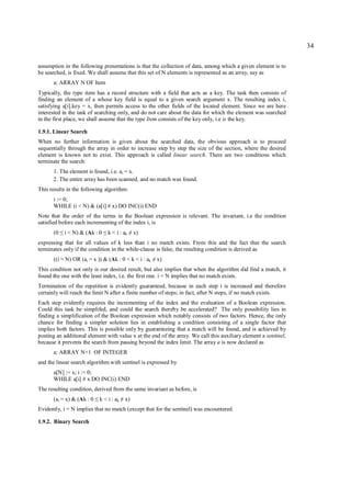 34

assumption in the following presentations is that the collection of data, among which a given element is to
be searched, is fixed. We shall assume that this set of N elements is represented as an array, say as
      a: ARRAY N OF Item
Typically, the type item has a record structure with a field that acts as a key. The task then consists of
finding an element of a whose key field is equal to a given search argument x. The resulting index i,
satisfying a[i].key = x, then permits access to the other fields of the located element. Since we are here
interested in the task of searching only, and do not care about the data for which the element was searched
in the first place, we shall assume that the type Item consists of the key only, i.e is the key.

1.9.1. Linear Search
When no further information is given about the searched data, the obvious approach is to proceed
sequentially through the array in order to increase step by step the size of the section, where the desired
element is known not to exist. This approach is called linear search. There are two conditions which
terminate the search:
      1. The element is found, i.e. ai = x.
      2. The entire array has been scanned, and no match was found.
This results in the following algorithm:
      i := 0;
      WHILE (i < N) & (a[i] # x) DO INC(i) END
Note that the order of the terms in the Boolean expression is relevant. The invariant, i.e the condition
satisfied before each incrementing of the index i, is
      (0   ≤   i < N) & (Ak : 0   ≤   k < i : ak   ≠   x)
expressing that for all values of k less than i no match exists. From this and the fact that the search
terminates only if the condition in the while-clause is false, the resulting condition is derived as
      ((i = N) OR (ai = x )) & (Ak : 0 < k < i : ak         ≠   x)
This condition not only is our desired result, but also implies that when the algorithm did find a match, it
found the one with the least index, i.e. the first one. i = N implies that no match exists.
Termination of the repetition is evidently guaranteed, because in each step i is increased and therefore
certainly will reach the limit N after a finite number of steps; in fact, after N steps, if no match exists.
Each step evidently requires the incrementing of the index and the evaluation of a Boolean expression.
Could this task be simplifed, and could the search thereby be accelerated? The only possibility lies in
finding a simplification of the Boolean expression which notably consists of two factors. Hence, the only
chance for finding a simpler solution lies in establishing a condition consisting of a single factor that
implies both factors. This is possible only by guaranteeing that a match will be found, and is achieved by
posting an additional element with value x at the end of the array. We call this auxiliary element a sentinel,
because it prevents the search from passing beyond the index limit. The array a is now declared as
      a: ARRAY N+1 OF INTEGER
and the linear search algorithm with sentinel is expressed by
      a[N] := x; i := 0;
      WHILE a[i] # x DO INC(i) END
The resulting condition, derived from the same invariant as before, is
      (ai = x) & (Ak : 0    ≤   k < i : ak   ≠   x)
Evidently, i = N implies that no match (except that for the sentinel) was encountered.

1.9.2. Binary Search
 