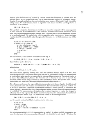 35

There is quite obviously no way to speed up a search, unless more information is available about the
searched data. It is well known that a search can be made much more effective, if the data are ordered.
Imagine, for example, a telephone directory in which the names were not alphabetically listed. It would be
utterly useless. We shall therefore present an algorithm which makes use of the knowledge that a is
ordered, i.e., of the condition
       Ak: 1     ≤   k < N : ak-1   ≤   ak
The key idea is to inspect an element picked at random, say am, and to compare it with the search argument
x. If it is equal to x, the search terminates; if it is less than x, we infer that all elements with indices less or
equal to m can be eliminated from further searches; and if it is greater than x, all with index greater or equal
to m can be eliminated. This results in the following algorithm called binary search; it uses two index
variables L and R marking the left and at the right end of the section of a in which an element may still be
found.
       L := 0; R := N-1; found := FALSE ;
       WHILE (L R) & ~found DO
                        ≤
            m := any value between L and R;
            IF a[m] = x THEN found := TRUE
            ELSIF a[m] < x THEN L := m+1
            ELSE R := m-1
            END
       END
The loop invariant, i.e. the condition satisfied before each step, is
       (L   ≤   R) & (Ak : 0    ≤   k < L : ak < x) & (Ak : R < k < N : ak > x)
from which the result is derived as
       found OR ((L > R) & (Ak : 0               ≤   k < L : ak < x ) & (Ak : R < k < N : ak > x))
which implies
       (am = x) OR (Ak : 0          ≤   k < N : ak x)≠
The choice of m is apparently arbitrary in the sense that correctness does not depend on it. But it does
influence the algorithm's effectiveness. Clearly our goal must be to eliminate in each step as many elements
as possible from further searches, no matter what the outcome of the comparison is. The optimal solution is
to choose the middle element, because this eliminates half of the array in any case. As a result, the
maximum number of steps is log2N, rounded up to the nearest integer. Hence, this algorithm offers a drastic
improvement over linear search, where the expected number of comparisons is N/2.
The efficiency can be somewhat improved by interchanging the two if-clauses. Equality should be tested
second, because it occurs only once and causes termination. But more relevant is the question, whether -- as
in the case of linear search -- a solution could be found that allows a simpler condition for termination. We
indeed find such a faster algorithm, if we abandon the naive wish to terminate the search as soon as a match
is established. This seems unwise at first glance, but on closer inspection we realize that the gain in
efficiency at every step is greater than the loss incurred in comparing a few extra elements. Remember that
the number of steps is at most log N. The faster solution is based on the following invariant:
       (Ak : 0    ≤   k < L : ak < x) & (Ak : R          ≤   k < N : ak   ≥   x)
and the search is continued until the two sections span the entire array.
       L := 0; R := N;
       WHILE L < R DO
         m := (L+R) DIV 2;
         IF a[m] < x THEN L := m+1 ELSE R := m END
       END
The terminating condition is L R. Is it guaranteed to be reached? In order to establish this guarantee, we
                                             ≥
must show that under all circumstances the difference R-L is diminished in each step. L < R holds at the
 