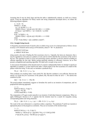 37

Assuming that N may be fairly large and that the table is alphabetically ordered, we shall use a binary
search. Using the algorithms for binary search and string comparison developed above, we obtain the
following program segment.
      L := 0; R := N;
      WHILE L < R DO
        m := (L+R) DIV 2; i := 0;
        WHILE (T[m,i] = x[i]) & (x[i] # 0C) DO i := i+1 END ;
        IF T[m,i] < x[i] THEN L := m+1 ELSE R := m END
      END ;
      IF R < N THEN i := 0;
        WHILE (T[R,i] = x[i]) & (x[i] # 0X) DO i := i+1 END
      END
      (* (R < N) & (T[R,i] = x[i]) establish a match*)

1.9.4. Straight String Search
A frequently encountered kind of search is the so-called string search. It is characterized as follows. Given
an array s of N elements and an array p of M elements, where 0 < M < N, declared as
      s: ARRAY N OF Item
      p: ARRAY M OF Item
string search is the task of finding the first occurrence of p in s. Typically, the items are characters; then s
may be regarded as a text and p as a pattern or word, and we wish to find the first occurrence of the word in
the text. This operation is basic to every text processing system, and there is obvious interest in finding an
efficient algorithm for this task. Before paying particular attention to efficiency, however, let us first
present a straightforward searching algorithm. We shall call it straight string search.
A more precise formulation of the desired result of a search is indispensible before we attempt to specify an
algorithm to compute it. Let the result be the index i which points to the first occurrence of a match of the
pattern within the string. To this end, we introduce a predicate P(i,j)
       P(i, j) = Ak : 0    ≤   k < j : si+k = pk
Then evidently our resulting index i must satisfy P(i, M). But this condition is not sufficient. Because the
search is to locate the first occurrence of the pattern, P(k, M) must be false for all k < i. We denote this
condition by Q(i).
       Q(i) = Ak : 0   ≤   k < i : ~P(k, M)
The posed problem immediately suggests to formulate the search as an iteration of comparisons, and we
proposed the following approach:
      i := -1;
      REPEAT INC(i); (* Q(i) *)
         found := P(i, M)
      UNTIL found OR (i = N-M)
The computation of P again results naturally in an iteration of individual character comparisons. When we
apply DeMorgan's theorem to P, it appears that the iteration must be a search for inequality among
corresponding pattern and string characters.
       P(i, j) = (Ak : 0   ≤    k < j : si+k = p k) = (~Ek : 0   ≤   k < j : si+k   ≠   pk)
The result of the next refinement is a repetition within a repetition. The predicates P and Q are inserted at
appropriate places in the program as comments. They act as invariants of the iteration loops.
      i := -1;
      REPEAT INC(i); j := 0; (* Q(i) *)
         WHILE (j < M) & (s[i+j] = p[j]) DO (* P(i, j+1) *) INC(j) END
         (* Q(i) & P(i, j) & ((j = M) OR (s[i+j] # p[j])) *)
 