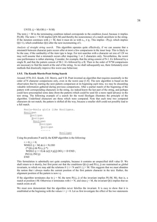 38

       UNTIL (j = M) OR (i = N-M)
The term j = M in the terminating condition indeed corresponds to the condition found, because it implies
P(i,M). The term i = N-M implies Q(N-M) and thereby the nonexistence of a match anywhere in the string.
If the iteration continues with j < M, then it must do so with si+j pj. This implies ~P(i,j), which implies
                                                                      ≠
Q(i+1), which establishes Q(i) after the next incrementing of i.
Analysis of straight string search. This algorithm operates quite effectively, if we can assume that a
mismatch between character pairs occurs after at most a few comparisons in the inner loop. This is likely to
be the case, if the cardinality of the item type is large. For text searches with a character set size of 128 we
may well assume that a mismatch occurs after inspecting 1 or 2 characters only. Nevertheless, the worst
case performance is rather alarming. Consider, for example, that the string consist of N-1 A's followed by a
single B, and that the pattern consist of M-1 A's followed by a B. Then in the order of N*M comparisons
are necessary to find the match at the end of the string. As we shall subsequently see, there fortunately exist
methods that drastically improve this worst case behaviour.

1.9.5. The Knuth-Morris-Pratt String Search
Around 1970, D.E. Knuth, J.H. Morris, and V.R. Pratt invented an algorithm that requires essentially in the
order of N character comparisons only, even in the worst case [1-8]. The new algorithm is based on the
observation that by starting the next pattern comparison at its beginning each time, we may be discarding
valuable information gathered during previous comparisons. After a partial match of the beginning of the
pattern with corresponding characters in the string, we indeed know the last part of the string, and perhaps
could have precompiled some data (from the pattern) which could be used for a more rapid advance in the
text string. The following example of a search for the word Hooligan illustrates the principle of the
algorithm. Underlined characters are those which were compared. Note that each time two compared
characters do not match, the pattern is shifted all the way, because a smaller shift could not possibly lead to
a full match.
       Hoola-Hoola girls like Hooligans.
       Hooligan
           Hooligan
            Hooligan
             Hooligan
                 Hooligan
                  Hooligan
                  ......
                              Hooligan
Using the predicates P and Q, the KMP-algorithm is the following:
       i := 0; j := 0;
       WHILE (j < M) & (i < N) DO
          (* Q(i-j) & P(i-j, j) *)
          WHILE (j >= 0) & (s[i] # p[j]) DO j := D END ;
         INC(i); INC(j)
       END
This formulation is admittedly not quite complete, because it contains an unspecified shift value D. We
shall return to it shortly, but first point out that the conditions Q(i-j) and P(i-j, j) are maintained as global
invariants, to which we may add the relations 0 i < N and 0 j < M. This suggests that we must abandon
                                                  ≤              ≤
the notion that i always marks the current position of the first pattern character in the text. Rather, the
alignment position of the pattern is now i-j.
If the algorithm terminates due to j = M, the term P(i-j, j) of the invariant implies P(i-M, M), that is, a
match at position i-M. Otherwise it terminates with i = N, and since j < M, the invariant Q(i) implies that no
match exists at all.
We must now demonstrate that the algorithm never falsifies the invariant. It is easy to show that it is
established at the beginning with the values i = j = 0. Let us first investigate the effect of the two statements
 