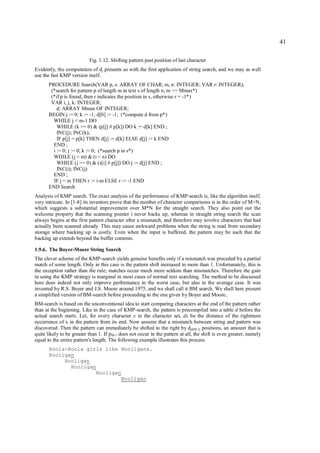 41

                           Fig. 1.12. Shifting pattern past position of last character
Evidently, the computation of dj presents us with the first application of string search, and we may as well
use the fast KMP version itself.
       PROCEDURE Search(VAR p, s: ARRAY OF CHAR; m, n: INTEGER; VAR r: INTEGER);
        (*search for pattern p of length m in text s of length n; m <= Mmax*)
        (*if p is found, then r indicates the position in s, otherwise r = -1*)
        VAR i, j, k: INTEGER;
           d: ARRAY Mmax OF INTEGER;
       BEGIN j := 0; k := -1; d[0] := -1; (*compute d from p*)
         WHILE j < m-1 DO
           WHILE (k >= 0) & (p[j] # p[k]) DO k := d[k] END ;
           INC(j); INC(k);
           IF p[j] = p[k] THEN d[j] := d[k] ELSE d[j] := k END
         END ;
         i := 0; j := 0; k := 0; (*search p in s*)
         WHILE (j < m) & (i < n) DO
           WHILE (j >= 0) & (s[i] # p[j]) DO j := d[j] END ;
           INC(i); INC(j)
         END ;
         IF j = m THEN r := i-m ELSE r := -1 END
       END Search
Analysis of KMP search. The exact analysis of the performance of KMP-search is, like the algorithm itself,
very intricate. In [1-8] its inventors prove that the number of character comparisons is in the order of M+N,
which suggests a substantial improvement over M*N for the straight search. They also point out the
welcome property that the scanning pointer i never backs up, whereas in straight string search the scan
always begins at the first pattern character after a mismatch, and therefore may involve characters that had
actually been scanned already. This may cause awkward problems when the string is read from secondary
storage where backing up is costly. Even when the input is buffered, the pattern may be such that the
backing up extends beyond the buffer contents.

1.9.6. The Boyer-Moore String Search
The clever scheme of the KMP-search yields genuine benefits only if a mismatch was preceded by a partial
match of some length. Only in this case is the pattern shift increased to more than 1. Unfortunately, this is
the exception rather than the rule; matches occur much more seldom than mismatches. Therefore the gain
in using the KMP strategy is marginal in most cases of normal text searching. The method to be discussed
here does indeed not only improve performance in the worst case, but also in the average case. It was
invented by R.S. Boyer and J.S. Moore around 1975, and we shall call it BM search. We shall here present
a simplified version of BM-search before proceeding to the one given by Boyer and Moore..
BM-search is based on the unconventional idea to start comparing characters at the end of the pattern rather
than at the beginning. Like in the case of KMP-search, the pattern is precompiled into a table d before the
actual search starts. Let, for every character x in the character set, dx be the distance of the rightmost
occurrence of x in the pattern from its end. Now assume that a mismatch between string and pattern was
discovered. Then the pattern can immediately be shifted to the right by dp[M-1] positions, an amount that is
quite likely to be greater than 1. If pM-1 does not occur in the pattern at all, the shift is even greater, namely
equal to the entire pattern's length. The following example illustrates this process.
       Hoola-Hoola girls like Hooligans.
       Hooligan
            Hooligan
              Hooligan
                      Hooligan
                              Hooligan
 