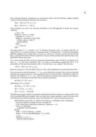 42

Since individual character comparisons now proceed from right to left, the following, slightly modified
versions of of the predicates P and Q are more convenient.
       P(i,j) = Ak: j      ≤   k < M : si-j+k = p k
       Q(i) = Ak: 0        ≤   k < i : ~P(i, 0)
These predicates are used in the following formulation of the BM-algorithm to denote the invariant
conditions.
       i := M; j := M;
       WHILE (j > 0) & (i <= N) DO
          (* Q(i-M) *) j := M; k := i;
          WHILE (j > 0) & (s[k-1] = p[j-1]) DO
             (* P(k-j, j) & (k-j = i-M) *)
             DEC(k); DEC(j)
          END ;
          i := i + d[s[i-1]]
       END
The indices satisfy 0 < j < M and 0 < i,k < N. Therefore, termination with j = 0, together with P(k-j, j),
implies P(k, 0), i.e., a match at position k. Termination with j > 0 demands that i = N; hence Q(i-M) implies
Q(N-M), signalling that no match exists. Of course we still have to convince ourselves that Q(i-M) and
P(k-j, j) are indeed invariants of the two repetitions. They are trivially satisfied when repetition starts, since
Q(0) and P(x,M) are always true.
Let us first consider the effect of the two statements decrementing k and j. Q(i-M) is not affected, and,
since sk-1 = pj-1 had been established, P(k-j, j-1) holds as precondition, guaranteeing P(k-j, j) as
postcondition. If the inner loop terminates with j > 0, the fact that sk-1 p j-1 implies ~P(k-j, 0), since
                                                                         ≠
       ~P(i, 0) = Ek: 0         ≤   k < M : si+k        ≠   pk
Moreover, because k-j = M-i, Q(i-M) & ~P(k-j, 0) = Q(i+1-M), establishing a non-match at position i-M+1.
Next we must show that the statement i := i + d s[i-1] never falsifies the invariant. This is the case, provided
that before the assignment Q(i+ds[i-1]-M) is guaranteed. Since we know that Q(i+1-M) holds, it suffices to
establish ~P(i+h-M) for h = 2, 3, ... , ds[i-1]. We now recall that dx is defined as the distance of the rightmost
occurrence of x in the pattern from the end. This is formally expressed as
       Ak: M-dx    ≤   k < M-1 : p k x      ≠
Substituting si for x, we obtain
       Ah: M-ds[i-1]   ≤   h < M-1 : si-1          ≠   ph
       Ah: 1 < h   ≤   ds[i-1] : si-1   ≠   ph-M
       Ah: 1 < h   ≤   ds[i-1] : ~P(i+h-M)
The following program includes the presented, simplified Boyer-Moore strategy in a setting similar to that
of the preceding KMP-search program. Note as a detail that a repeat statement is used in the inner loop,
incrementing k and j before comparing s and p. This eliminates the -1 terms in the index expressions.
       PROCEDURE Search(VAR s, p: ARRAY OF CHAR; m, n: INTEGER; VAR r: INTEGER);
        (*search for pattern p of length m in text s of length n*)
        (*if p is found, then r indicates the position in s, otherwise r = -1*)
        VAR i, j, k: INTEGER;
           d: ARRAY 128 OF INTEGER;
       BEGIN
         FOR i := 0 TO 127 DO d[i] := m END ;
         FOR j := 0 TO m-2 DO d[ORD(p[j])] := m-j-1 END ;
         i := m;
         REPEAT j := m; k := i;
           REPEAT DEC(k); DEC(j)
 
