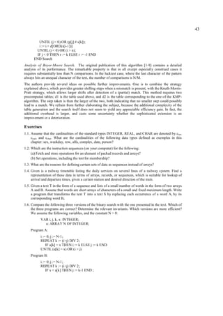 43

         UNTIL (j < 0) OR (p[j] # s[k]);
         i := i + d[ORD(s[i-1])]
       UNTIL (j < 0) OR (i > n);
        IF j < 0 THEN r := k ELSE r := -1 END
      END Search
Analysis of Boyer-Moore Search. The original publication of this algorithm [1-9] contains a detailed
analysis of its performance. The remarkable property is that in all except especially construed cases it
requires substantially less than N comparisons. In the luckiest case, where the last character of the pattern
always hits an unequal character of the text, the number of comparisons is N/M.
The authors provide several ideas on possible further improvements. One is to combine the strategy
explained above, which provides greater shifting steps when a mismatch is present, with the Knuth-Morris-
Pratt strategy, which allows larger shifts after detection of a (partial) match. This method requires two
precomputed tables; d1 is the table used above, and d2 is the table corresponding to the one of the KMP-
algorithm. The step taken is then the larger of the two, both indicating that no smaller step could possibly
lead to a match. We refrain from further elaborating the subject, because the additional complexity of the
table generation and the search itself does not seem to yield any appreciable efficiency gain. In fact, the
additional overhead is larger, and casts some uncertainty whether the sophisticated extension is an
improvement or a deterioration.

Exercises
1.1. Assume that the cardinalities of the standard types INTEGER, REAL, and CHAR are denoted by cint,
     creal, and cchar . What are the cardinalities of the following data types defined as exemples in this
     chapter: sex, weekday, row, alfa, complex, date, person?
1.2. Which are the instruction sequences (on your computer) for the following:
     (a) Fetch and store operations for an element of packed records and arrays?
     (b) Set operations, including the test for membership?
1.3. What are the reasons for defining certain sets of data as sequences instead of arrays?
1.4. Given is a railway timetable listing the daily services on several lines of a railway system. Find a
     representation of these data in terms of arrays, records, or sequences, which is suitable for lookup of
     arrival and departure times, given a certain station and desired direction of the train.
1.5. Given a text T in the form of a sequence and lists of a small number of words in the form of two arrays
     A and B. Assume that words are short arrays of characters of a small and fixed maximum length. Write
     a program that transforms the text T into a text S by replacing each occurrence of a word A i by its
     corresponding word Bi.
1.6. Compare the following three versions of the binary search with the one presented in the text. Which of
     the three programs are correct? Determine the relevant invariants. Which versions are more efficient?
     We assume the following variables, and the constant N > 0:
           VAR i, j, k, x: INTEGER;
             a: ARRAY N OF INTEGER;
    Program A:
           i := 0; j := N-1;
           REPEAT k := (i+j) DIV 2;
               IF a[k] < x THEN i := k ELSE j := k END
           UNTIL (a[k] = x) OR (i > j)
    Program B:
           i := 0; j := N-1;
           REPEAT k := (i+j) DIV 2;
               IF x < a[k] THEN j := k-1 END ;
 