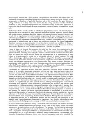 8

choice of good solutions for a given problem. The partitioning into methods for sorting arrays and
methods for sorting files (often called internal and external sorting) exhibits the crucial influence of data
representation on the choice of applicable algorithms and on their complexity. The space allocated to
sorting would not be so large were it not for the fact that sorting constitutes an ideal vehicle for
illustrating so many principles of programming and situations occurring in most other applications. It
often seems that one could compose an entire programming course by deleting examples from sorting
only.
Another topic that is usually omitted in introductory programming courses but one that plays an
important role in the conception of many algorithmic solutions is recursion. Therefore, the third chapter
is devoted to recursive algorithms. Recursion is shown to be a generalization of repetition (iteration), and
as such it is an important and powerful concept in programming. In many programming tutorials, it is
unfortunately exemplified by cases in which simple iteration would suffice. Instead, Chap. 3 concentrates
on several examples of problems in which recursion allows for a most natural formulation of a solution,
whereas use of iteration would lead to obscure and cumbersome programs. The class of backtracking
algorithms emerges as an ideal application of recursion, but the most obvious candidates for the use of
recursion are algorithms operating on data whose structure is defined recursively. These cases are treated
in the last two chapters, for which the third chapter provides a welcome background.
Chapter 4 deals with dynamic data structures, i.e., with data that change their structure during the
execution of the program. It is shown that the recursive data structures are an important subclass of the
dynamic structures commonly used. Although a recursive definition is both natural and possible in these
cases, it is usually not used in practice. Instead, the mechanism used in its implementation is made
evident to the programmer by forcing him to use explicit reference or pointer variables. This book
follows this technique and reflects the present state of the art: Chapter 4 is devoted to programming with
pointers, to lists, trees and to examples involving even more complicated meshes of data. It presents what
is often (and somewhat inappropriately) called list processing. A fair amount of space is devoted to tree
organizations, and in particular to search trees. The chapter ends with a presentation of scatter tables, also
called "hash" codes, which are oftern preferred to search trees. This provides the possibility of comparing
two fundamentally different techniques for a frequently encountered application.
Programming is a constructive activity. How can a constructive, inventive activity be taught? One
method is to crystallize elementary composition priciples out many cases and exhibit them in a
systematic manner. But programming is a field of vast variety often involving complex intellectual
activities. The belief that it could ever be condensed into a sort of pure recipe teaching is mistaken. What
remains in our arsenal of teaching methods is the careful selection and presentation of master examples.
Naturally, we should not believe that every person is capable of gaining equally much from the study of
examples. It is the characteristic of this approach that much is left to the student, to his diligence and
intuition. This is particularly true of the relatively involved and long example programs. Their inclusion
in this book is not accidental. Longer programs are the prevalent case in practice, and they are much
more suitable for exhibiting that elusive but essential ingredient called style and orderly structure. They
are also meant to serve as exercises in the art of program reading, which too often is neglected in favor of
program writing. This is a primary motivation behind the inclusion of larger programs as examples in
their entirety. The reader is led through a gradual development of the program; he is given various
snapshots in the evolution of a program, whereby this development becomes manifest as a stepwise
refinement of the details. I consider it essential that programs are shown in final form with sufficient
attention to details, for in programming, the devil hides in the details. Although the mere presentation of
an algorithm's principle and its mathematical analysis may be stimulating and challenging to the
academic mind, it seems dishonest to the engineering practitioner. I have therefore strictly adhered to the
rule of presenting the final programs in a language in which they can actually be run on a computer.
Of course, this raises the problem of finding a form which at the same time is both machine executable
and sufficiently machine independent to be included in such a text. In this respect, neither widely used
languages nor abstract notations proved to be adequate. The language Pascal provides an appropriate
compromise; it had been developed with exactly this aim in mind, and it is therefore used throughout this
book. The programs can easily be understood by programmers who are familiar with some other high-
level language, such as ALGOL 60 or PL/1, because it is easy to understand the Pascal notation while
proceeding through the text. However, this not to say that some proparation would not be beneficial. The
 