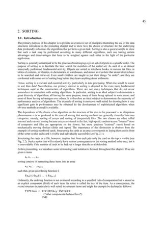 45


2. SORTING
2.1. Introduction
The primary purpose of this chapter is to provide an extensive set of examples illustrating the use of the data
structures introduced in the preceding chapter and to show how the choice of structure for the underlying
data profoundly influences the algorithms that perform a given task. Sorting is also a good example to show
that such a task may be performed according to many different algorithms, each one having certain
advantages and disadvantages that have to be weighed against each other in the light of the particular
application.
Sorting is generally understood to be the process of rearranging a given set of objects in a specific order. The
purpose of sorting is to facilitate the later search for members of the sorted set. As such it is an almost
universally performed, fundamental activity. Objects are sorted in telephone books, in income tax files, in
tables of contents, in libraries, in dictionaries, in warehouses, and almost everywhere that stored objects have
to be searched and retrieved. Even small children are taught to put their things "in order", and they are
confronted with some sort of sorting long before they learn anything about arithmetic.
Hence, sorting is a relevant and essential activity, particularly in data processing. What else would be easier
to sort than data! Nevertheless, our primary interest in sorting is devoted to the even more fundamental
techniques used in the construction of algorithms. There are not many techniques that do not occur
somewhere in connection with sorting algorithms. In particular, sorting is an ideal subject to demonstrate a
great diversity of algorithms, all having the same purpose, many of them being optimal in some sense, and
most of them having advantages over others. It is therefore an ideal subject to demonstrate the necessity of
performance analysis of algorithms. The example of sorting is moreover well suited for showing how a very
significant gain in performance may be obtained by the development of sophisticated algorithms when
obvious methods are readily available.
The dependence of the choice of an algorithm on the structure of the data to be processed -- an ubiquitous
phenomenon -- is so profound in the case of sorting that sorting methods are generally classified into two
categories, namely, sorting of arrays and sorting of (sequential) files. The two classes are often called
internal and external sorting because arrays are stored in the fast, high-speed, random-access "internal" store
of computers and files are appropriate on the slower, but more spacious "external" stores based on
mechanically moving devices (disks and tapes). The importance of this distinction is obvious from the
example of sorting numbered cards. Structuring the cards as an array corresponds to laying them out in front
of the sorter so that each card is visible and individually accessible (see Fig. 2.1).
Structuring the cards as a file, however, implies that from each pile only the card on the top is visible (see
Fig. 2.2). Such a restriction will evidently have serious consequences on the sorting method to be used, but it
is unavoidable if the number of cards to be laid out is larger than the available table.
Before proceeding, we introduce some terminology and notation to be used throughout this chapter. If we are
given n items
      a0, a1, ... , an-1
sorting consists of permuting these items into an array
      ak0, ak1, ... , ak[n-1]
such that, given an ordering function f,
      f(ak0)   ≤   f(ak1)   ≤   ...   ≤   f(ak[n-1])
Ordinarily, the ordering function is not evaluated according to a specified rule of computation but is stored as
an explicit component (field) of each item. Its value is called the key of the item. As a consequence, the
record structure is particularly well suited to represent items and might for example be declared as follows:
      TYPE Item = RECORD key: INTEGER;
                   (*other components declared here*)
                  END
 
