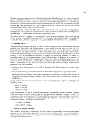 46

The other components represent relevant data about the items in the collection; the key merely assumes the
purpose of identifying the items. As far as our sorting algorithms are concerned, however, the key is the only
relevant component, and there is no need to define any particular remaining components. In the following
discussions, we shall therefore discard any associated information and assume that the type Item be defined
as INTEGER. This choice of the key type is somewhat arbitrary. Evidently, any type on which a total
ordering relation is defined could be used just as well.
A sorting method is called stable if the relative order if items with equal keys remains unchanged by the
sorting process. Stability of sorting is often desirable, if items are already ordered (sorted) according to some
secondary keys, i.e., properties not reflected by the (primary) key itself.
This chapter is not to be regarded as a comprehensive survey in sorting techniques. Rather, some selected,
specific methods are exemplified in greater detail. For a thorough treatment of sorting, the interested reader
is referred to the excellent and comprehensive compendium by D. E. Knuth [2-7] (see also Lorin [2-10]).

2.2. Sorting Arrays
The predominant requirement that has to be made for sorting methods on arrays is an economical use of the
available store. This implies that the permutation of items which brings the items into order has to be
performed in situ, and that methods which transport items from an array a to a result array b are intrinsically
of minor interest. Having thus restricted our choice of methods among the many possible solutions by the
criterion of economy of storage, we proceed to a first classification according to their efficiency, i.e., their
economy of time. A good measure of efficiency is obtained by counting the numbers C of needed key
comparisons and M of moves (transpositions) of items. These numbers are functions of the number n of
items to be sorted. Whereas good sorting algorithms require in the order of n*log(n) comparisons, we first
discuss several simple and obvious sorting techniques, called straight methods, all of which require in the
order n2 comparisons of keys. There are three good reasons for presenting straight methods before
proceeding to the faster algorithms.
1. Straight methods are particularly well suited for elucidating the characteristics of the major sorting
   principles.
2. Their programs are easy to understand and are short. Remember that programs occupy storage as well!
3. Although sophisticated methods require fewer operations, these operations are usually more complex in
   their details; consequently, straight methods are faster for sufficiently small n, although they must not be
   used for large n.
Sorting methods that sort items in situ can be classified into three principal categories according to their
underlying method:
      Sorting by insertion
      Sorting by selection
      Sorting by exchange
These three pinciples will now be examined and compared. The procedures operate on a global variable a
whose components are to be sorted in situ, i.e. without requiring additional, temporary storage. The
components are the keys themselves. We discard other data represented by the record type Item, thereby
simplifying matters. In all algorithms to be developed in this chapter, we will assume the presence of an
array a and a constant n, the number of elements of a:
      TYPE Item = INTEGER;
      VAR a: ARRAY n OF Item

2.2.1. Sorting by Straight Insertion
This method is widely used by card players. The items (cards) are conceptually divided into a destination
sequence a1 ... ai-1 and a source sequence ai ... an. In each step, starting with i = 2 and incrementing i by
unity, the i th element of the source sequence is picked and transferred into the destination sequence by
inserting it at the appropriate place.
 