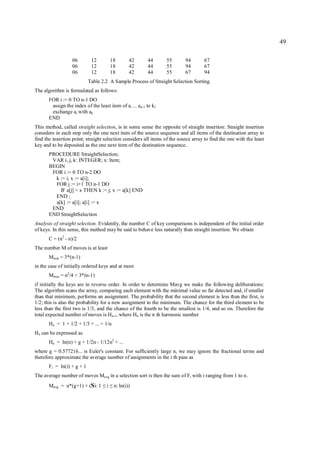 49

                   06         12         18       42      44      55       94        67
                   06         12         18       42      44      55       94        67
                   06         12         18       42      44      55       67        94
                             Table 2.2 A Sample Process of Straight Selection Sorting.
The algorithm is formulated as follows:
       FOR i := 0 TO n-1 DO
        assign the index of the least item of ai ... an-1 to k;
        exchange ai with ak
       END
This method, called straight selection, is in some sense the opposite of straight insertion: Straight insertion
considers in each step only the one next item of the source sequence and all items of the destination array to
find the insertion point; straight selection considers all items of the source array to find the one with the least
key and to be deposited as the one next item of the destination sequence..
       PROCEDURE StraightSelection;
        VAR i, j, k: INTEGER; x: Item;
       BEGIN
        FOR i := 0 TO n-2 DO
         k := i; x := a[i];
         FOR j := i+1 TO n-1 DO
           IF a[j] < x THEN k := j; x := a[k] END
         END ;
         a[k] := a[i]; a[i] := x
        END
       END StraightSelection
Analysis of straight selection. Evidently, the number C of key comparisons is independent of the initial order
of keys. In this sense, this method may be said to behave less naturally than straight insertion. We obtain
       C = (n2 - n)/2
The number M of moves is at least
       Mmin = 3*(n-1)
in the case of initially ordered keys and at most
       Mmax = n2/4 + 3*(n-1)
if initially the keys are in reverse order. In order to determine Mavg we make the following deliberations:
The algorithm scans the array, comparing each element with the minimal value so far detected and, if smaller
than that minimum, performs an assignment. The probability that the second element is less than the first, is
1/2; this is also the probability for a new assignment to the minimum. The chance for the third element to be
less than the first two is 1/3, and the chance of the fourth to be the smallest is 1/4, and so on. Therefore the
total expected number of moves is Hn-1, where Hn is the n th harmonic number
       Hn = 1 + 1/2 + 1/3 + ... + 1/n
Hn can be expressed as
       Hn = ln(n) + g + 1/2n - 1/12n2 + ...
where g = 0.577216... is Euler's constant. For sufficiently large n, we may ignore the fractional terms and
therefore approximate the average number of assignments in the i th pass as
       F i = ln(i) + g + 1
The average number of moves Mavg in a selection sort is then the sum of Fi with i ranging from 1 to n.
       Mavg = n*(g+1) + (Si: 1       i
                                   ≤ ≤    n: ln(i))
 