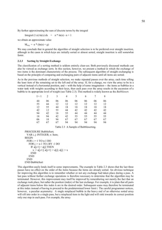 50

By further approximating the sum of discrete terms by the integral
        Integral (1:n) ln(x) dx = n * ln(n) - n + 1
we obtain an approximate value
        Mavg = n * (ln(n) + g)
We may conclude that in general the algorithm of straight selection is to be preferred over straight insertion,
although in the cases in which keys are initially sorted or almost sorted, straight insertion is still somewhat
faster.

2.2.3     Sorting by Straight Exchange
The classification of a sorting method is seldom entirely clear-cut. Both previously discussed methods can
also be viewed as exchange sorts. In this section, however, we present a method in which the exchange of
two items is the dominant characteristic of the process. The subsequent algorithm of straight exchanging is
based on the principle of comparing and exchanging pairs of adjacent items until all items are sorted.
As in the previous methods of straight selection, we make repeated passes over the array, each time sifting
the least item of the remaining set to the left end of the array. If, for a change, we view the array to be in a
vertical instead of a horizontal position, and -- with the help of some imagination -- the items as bubbles in a
water tank with weights according to their keys, then each pass over the array results in the ascension of a
bubble to its appropriate level of weight (see Table 2.3). This method is widely known as the Bubblesort.
                    I=1       2         3        4       5        6         7        8
                    44       06        06        06     06        06       06        06
                    55       44        12        12     12        12       12        12
                    12       55        44        18     18        18       18        18
                    42       12        55        44     42        42       42        42
                    94       42        18        55     44        44       44        44
                    18       94        42        42     55        55       55        55
                    06       18        94        67     67        67       67        67
                    67       67        67        94     94        94       94        94
                                      Table 2.3 A Sample of Bubblesorting.
        PROCEDURE BubbleSort;
         VAR i, j: INTEGER; x: Item;
        BEGIN
         FOR i := 1 TO n-1 DO
          FOR j := n-1 TO i BY -1 DO
            IF a[j-1] > a[j] THEN
              x := a[j-1]; a[j-1] := a[j]; a[j] := x
            END
          END
         END
        END BubbleSort
This algorithm easily lends itself to some improvements. The example in Table 2.3 shows that the last three
passes have no effect on the order of the items because the items are already sorted. An obvious technique
for improving this algorithm is to remember whether or not any exchange had taken place during a pass. A
last pass without further exchange operations is therefore necessary to determine that the algorithm may be
terminated. However, this improvement may itself be improved by remembering not merely the fact that an
exchange took place, but rather the position (index) of the last exchange. For example, it is plain that all pairs
of adjacent items below this index k are in the desired order. Subsequent scans may therefore be terminated
at this index instead of having to proceed to the predetermined lower limit i. The careful programmer notices,
however, a peculiar asymmetry: A single misplaced bubble in the heavy end of an otherwise sorted array
will sift into order in a single pass, but a misplaced item in the light end will sink towards its correct position
only one step in each pass. For example, the array
 