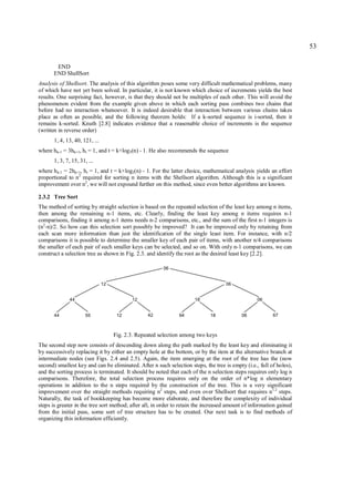 53

       END
      END ShellSort
Analysis of Shellsort. The analysis of this algorithm poses some very difficult mathematical problems, many
of which have not yet been solved. In particular, it is not known which choice of increments yields the best
results. One surprising fact, however, is that they should not be multiples of each other. This will avoid the
phenomenon evident from the example given above in which each sorting pass combines two chains that
before had no interaction whatsoever. It is indeed desirable that interaction between various chains takes
place as often as possible, and the following theorem holds: If a k-sorted sequence is i-sorted, then it
remains k-sorted. Knuth [2.8] indicates evidence that a reasonable choice of increments is the sequence
(written in reverse order)
       1, 4, 13, 40, 121, ...
where h k-1 = 3hk+1, ht = 1, and t = k×log3(n) - 1. He also recommends the sequence
       1, 3, 7, 15, 31, ...
where h k-1 = 2hk+1, ht = 1, and t = k×log2(n) - 1. For the latter choice, mathematical analysis yields an effort
proportional to n2 required for sorting n items with the Shellsort algorithm. Although this is a significant
improvement over n2, we will not expound further on this method, since even better algorithms are known.

2.3.2 Tree Sort
The method of sorting by straight selection is based on the repeated selection of the least key among n items,
then among the remaining n-1 items, etc. Clearly, finding the least key among n items requires n-1
comparisons, finding it among n-1 items needs n-2 comparisons, etc., and the sum of the first n-1 integers is
(n2-n)/2. So how can this selection sort possibly be improved? It can be improved only by retaining from
each scan more information than just the identification of the single least item. For instance, with n/2
comparisons it is possible to determine the smaller key of each pair of items, with another n/4 comparisons
the smaller of each pair of such smaller keys can be selected, and so on. With only n-1 comparisons, we can
construct a selection tree as shown in Fig. 2.3. and identify the root as the desired least key [2.2].

                                                         06


                                12                                                  06


              44                            12                        18                          06


       44              55             12           42           94           18            06            67



                                     Fig. 2.3. Repeated selection among two keys
The second step now consists of descending down along the path marked by the least key and eliminating it
by successively replacing it by either an empty hole at the bottom, or by the item at the alternative branch at
intermediate nodes (see Figs. 2.4 and 2.5). Again, the item emerging at the root of the tree has the (now
second) smallest key and can be eliminated. After n such selection steps, the tree is empty (i.e., full of holes),
and the sorting process is terminated. It should be noted that each of the n selection steps requires only log n
comparisons. Therefore, the total selection process requires only on the order of n*log n elementary
operations in addition to the n steps required by the construction of the tree. This is a very significant
improvement over the straight methods requiring n2 steps, and even over Shellsort that requires n1.2 steps.
Naturally, the task of bookkeeping has become more elaborate, and therefore the complexity of individual
steps is greater in the tree sort method; after all, in order to retain the increased amount of information gained
from the initial pass, some sort of tree structure has to be created. Our next task is to find methods of
organizing this information efficiently.
 