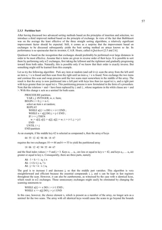 57

2.3.3 Partition Sort
After having discussed two advanced sorting methods based on the principles of insertion and selection, we
introduce a third improved method based on the principle of exchange. In view of the fact that Bubblesort
was on the average the least effective of the three straight sorting algorithms, a relatively significant
improvement factor should be expected. Still, it comes as a surprise that the improvement based on
exchanges to be discussed subsequently yields the best sorting method on arrays known so far. Its
performance is so spectacular that its inventor, C.A.R. Hoare, called it Quicksort [2.5 and 2.6].
Quicksort is based on the recognition that exchanges should preferably be performed over large distances in
order to be most effective. Assume that n items are given in reverse order of their keys. It is possible to sort
them by performing only n/2 exchanges, first taking the leftmost and the rightmost and gradually progressing
inward from both sides. Naturally, this is possible only if we know that their order is exactly inverse. But
something might still be learned from this example.
Let us try the following algorithm: Pick any item at random (and call it x); scan the array from the left until
an item ai > x is found and then scan from the right until an item aj < x is found. Now exchange the two items
and continue this scan and swap process until the two scans meet somewhere in the middle of the array. The
result is that the array is now partitioned into a left part with keys less than (or equal to) x, and a right part
with keys greater than (or equal to) x. This partitioning process is now formulated in the form of a procedure.
Note that the relations > and < have been replaced by and , whose negations in the while clause are < and
                                                            ≥        ≤
>. With this change x acts as a sentinel for both scans.
       PROCEDURE partition;
        VAR i, j: INTEGER; w, x: Item;
       BEGIN i := 0; j := n-1;
        select an item x at random;
        REPEAT
          WHILE a[i] < x DO i := i+1 END ;
          WHILE x < a[j] DO j := j-1 END ;
          IF i <= j THEN
            w := a[i]; a[i] := a[j]; a[j] := w; i := i+1; j := j-1
          END
        UNTIL i > j
       END partition
As an example, if the middle key 42 is selected as comparand x, then the array of keys
       44 55 12 42 94 06 18 67
requires the two exchanges 18     ↔   44 and 6   ↔   55 to yield the partitioned array
       18 06 12 42 94 55 44 67
and the final index values i = 5 and j = 3. Keys a1 ... ai-1 are less or equal to key x = 42, and keys aj+1 ... an are
greater or equal to key x. Consequently, there are three parts, namely
       Ak : 1 < k < i : ak x
                           ≤
       Ak : i ≤ k ≤ j: ak ? x
       Ak : j < k < n : x ak
                          ≤
The goal is to increase I and decrease j, so that the middle part vanishes. This algorithm is very
straightforward and efficient because the essential comparands i, j, and x can be kept in fast registers
throughout the scan. However, it can also be cumbersome, as witnessed by the case with n identical keys,
which result in n/2 exchanges. These unnecessary exchanges might easily be eliminated by changing the
scanning statements to
       WHILE a[i] <= x DO i := i+1 END ;
       WHILE x <= a[j] DO j := j-1 END
In this case, however, the choice element x, which is present as a member of the array, no longer acts as a
sentinel for the two scans. The array with all identical keys would cause the scans to go beyond the bounds
 