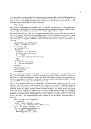 58

of the array unless more complicated termination conditions were used. The simplicity of the conditions is
well worth the extra exchanges that occur relatively rarely in the average random case. A slight saving,
however, may be achieved by changing the clause controlling the exchange step to i < j instead of i j. But ≤
this change must not be extended over the two statements
       INC(i); DEC(j)
which therefore require a separate conditional clause. Confidence in the correctness of the partition algorithm
can be gained by verifying that the ordering relations are invariants of the repeat statement. Initially, with i =
1 and j = n, they are trivially true, and upon exit with i > j, they imply the desired result.
We now recall that our goal is not only to find partitions of the original array of items, but also to sort it.
However, it is only a small step from partitioning to sorting: after partitioning the array, apply the same
process to both partitions, then to the partitions of the partitions, and so on, until every partition consists of a
single item only. This recipe is described as follows. (Note that sort should actually be declared local to
Quicksort).
       PROCEDURE sort(L, R: INTEGER);
        VAR i, j: INTEGER; w, x: Item;
       BEGIN i := L; j := R;
        x := a[(L+R) DIV 2];
        REPEAT
          WHILE a[i] < x DO INC(i) END ;
          WHILE x < a[j] DO DEC(j) END ;
          IF i <= j THEN
            w := a[i]; a[i] := a[j]; a[j] := w; i := i+1; j := j-1
          END
        UNTIL i > j;
        IF L < j THEN sort(L, j) END ;
        IF i < R THEN sort(i, R) END
       END sort;
       PROCEDURE QuickSort;
       BEGIN sort(0, n-1)
       END QuickSort
Procedure sort activates itself recursively. Such use of recursion in algorithms is a very powerful tool and
will be discussed further in Chap. 3. In some programming languages of older provenience, recursion is
disallowed for certain technical reasons. We will now show how this same algorithm can be expressed as a
non-recursive procedure. Obviously, the solution is to express recursion as an iteration, whereby a certain
amount of additional bookkeeping operations become necessary.
The key to an iterative solution lies in maintaining a list of partitioning requests that have yet to be
performed. After each step, two partitioning tasks arise. Only one of them can be attacked directly by the
subsequent iteration; the other one is stacked away on that list. It is, of course, essential that the list of
requests is obeyed in a specific sequence, namely, in reverse sequence. This implies that the first request
listed is the last one to be obeyed, and vice versa; the list is treated as a pulsating stack. In the following
nonrecursive version of Quicksort, each request is represented simply by a left and a right index specifying
the bounds of the partition to be further partitioned. Thus, we introduce two array variables low, high, used
as stacks with index s. The appropriate choice of the stack size M will be discussed during the analysis of
Quicksort.
       PROCEDURE NonRecursiveQuickSort;
        CONST M = 12;
        VAR i, j, L, R, s: INTEGER; x, w: Item;
         low, high: ARRAY M OF INTEGER; (*index stack*)
       BEGIN s := 0; low[0] := 0; high[0] := n-1;
        REPEAT (*take top request from stack*)
         L := low[s]; R := high[s]; DEC(s);
         REPEAT (*partition a[L] ... a[R]*)
 