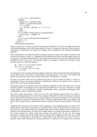 59

          i := L; j := R; x := a[(L+R) DIV 2];
          REPEAT
             WHILE a[i] < x DO INC(i) END ;
             WHILE x < a[j] DO DEC(j) END ;
             IF i <= j THEN
               w := a[i]; a[i] := a[j]; a[j] := w; i := i+1; j := j-1
             END
          UNTIL i > j;
          IF i < R THEN (*stack request to sort right partition*)
             INC(s); low[s] := i; high[s] := R
          END ;
          R := j (*now L and R delimit the left partition*)
        UNTIL L >= R
       UNTIL s = 0
      END NonRecursiveQuickSort
Analysis of Quicksort. In order to analyze the performance of Quicksort, we need to investigate the behavior
of the partitioning process first. After having selected a bound x, it sweeps the entire array. Hence, exactly n
comparisons are performed. The number of exchanges can be determind by the following probabilistic
argument.
With a fixed bound x, the expected number of exchange operations is equal to the number of elements in the
left part of the partition, namely x-1, multiplied by the probability that such an element reached its place by
an exchange. An exchange had taken place if the element had previously been part of the right partition; the
probablity for this is (n-(x-1))/n. The expected number of exchanges is therefore the average of these
expected values over all possible bounds x.
      M = [Sx: 1 x n: (x-1)*(n-(x-1))/n]/n
                     ≤ ≤                                                                                       =
      [Su: 0 u n-1: u*(n-u)]/n2
             ≤ ≤
          = n*(n-1)/2nù - (2n2 - 3n + 1)/6n
          = (n - 1/n)/6
Assuming that we are very lucky and always happen to select the median as the bound, then each partitioning
process splits the array in two halves, and the number of necessary passes to sort is log n. The resulting total
number of comparisons is then n*log n, and the total number of exchanges is n * log(n)/6.
Of course, one cannot expect to hit the median all the time. In fact, the chance of doing so is only 1/n.
Surprisingly, however, the average performance of Quicksort is inferior to the optimal case by a factor of
only 2*ln(2), if the bound is chosen at random.
But Quicksort does have its pitfalls. First of all, it performs moderately well for small values of n, as do all
advanced methods. Its advantage over the other advanced methods lies in the ease with which a straight
sorting method can be incorporated to handle small partitions. This is particularly advantageous when
considering the recursive version of the program.
Still, there remains the question of the worst case. How does Quicksort perform then? The answer is
unfortunately disappointing and it unveils the one weakness of Quicksort. Consider, for instance, the unlucky
case in which each time the largest value of a partition happens to be picked as comparand x. Then each step
splits a segment of n items into a left partition with n-1 items and a right partition with a single element. The
result is that n (instead of log n) splits become necessary, and that the worst-case performance is of the order
n2.
Apparently, the crucial step is the selection of the comparand x. In our example program it is chosen as the
middle element. Note that one might almost as well select either the first or the last element. In these cases,
the worst case is the initially sorted array; Quicksort then shows a definite dislike for the trivial job and a
preference for disordered arrays. In choosing the middle element, the strange characteristic of Quicksort is
less obvious because the initially sorted array becomes the optimal case. In fact, also the average
performance is slightly better, if the middle element is selected. Hoare suggests that the choice of x be made
at random, or by selecting it as the median of a small sample of, say, three keys [2.12 and 2.13]. Such a
judicious choice hardly influences the average performance of Quicksort, but it improves the worst-case
 