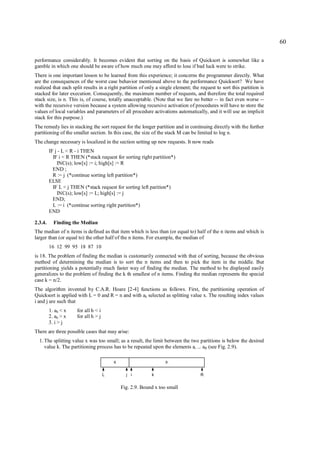 60

performance considerably. It becomes evident that sorting on the basis of Quicksort is somewhat like a
gamble in which one should be aware of how much one may afford to lose if bad luck were to strike.
There is one important lesson to be learned from this experience; it concerns the programmer directly. What
are the consequences of the worst case behavior mentioned above to the performance Quicksort? We have
realized that each split results in a right partition of only a single element; the request to sort this partition is
stacked for later execution. Consequently, the maximum number of requests, and therefore the total required
stack size, is n. This is, of course, totally unacceptable. (Note that we fare no better -- in fact even worse --
with the recursive version because a system allowing recursive activation of procedures will have to store the
values of local variables and parameters of all procedure activations automatically, and it will use an implicit
stack for this purpose.)
The remedy lies in stacking the sort request for the longer partition and in continuing directly with the further
partitioning of the smaller section. In this case, the size of the stack M can be limited to log n.
The change necessary is localized in the section setting up new requests. It now reads
         IF j - L < R - i THEN
           IF i < R THEN (*stack request for sorting right partition*)
             INC(s); low[s] := i; high[s] := R
           END ;
           R := j (*continue sorting left partition*)
         ELSE
           IF L < j THEN (*stack request for sorting left parition*)
             INC(s); low[s] := L; high[s] := j
           END;
           L := i (*continue sorting right partition*)
         END

2.3.4.     Finding the Median
The median of n items is defined as that item which is less than (or equal to) half of the n items and which is
larger than (or equal to) the other half of the n items. For example, the median of
         16 12 99 95 18 87 10
is 18. The problem of finding the median is customarily connected with that of sorting, because the obvious
method of determining the median is to sort the n items and then to pick the item in the middle. But
partitioning yields a potentially much faster way of finding the median. The method to be displayed easily
generalizes to the problem of finding the k th smallest of n items. Finding the median represents the special
case k = n/2.
The algorithm invented by C.A.R. Hoare [2-4] functions as follows. First, the partitioning operation of
Quicksort is applied with L = 0 and R = n and with ak selected as splitting value x. The resulting index values
i and j are such that
         1. ah < x    for all h < i
         2. ah > x    for all h > j
         3. i > j
There are three possible cases that may arise:
  1. The splitting value x was too small; as a result, the limit between the two partitions is below the desired
     value k. The partitioning process has to be repeated upon the elements ai ... aR (see Fig. 2.9).

                                          ≤                        ≥

                                      L         j i         k                       R


                                              Fig. 2.9. Bound x too small
 