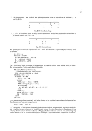 61

  2. The chosen bound x was too large. The splitting operation has to be repeated on the partition aL ... aj
     (see Fig. 2.10).

                                                     ≤                       ≥

                                    L                        k         j i       R


                                            Fig. 2.10. Bound x too large
  3. j < k < i: the element ak splits the array into two partitions in the specified proportions and therefore is
     the desired quantile (see Fig. 2.11).

                                               ≤                         ≥

                                    L                      j k i                 R


                                                Fig. 2.11. Correct bound
The splitting process has to be repeated until case 3 arises. This iteration is expressed by the following piece
of program:
      L := 0; R := n;
      WHILE L < R-1 DO
       x := a[k]; partition(a[L] ... a[R-1]);
        IF j < k THEN L := i END ;
        IF k < i THEN R := j END
      END
For a formal proof of the correctness of this algorithm, the reader is referred to the original article by Hoare.
The entire procedure Find is readily derived from this.
      PROCEDURE Find(k: INTEGER);
         (*reorder a such that a[k] is k-th largest*)
       VAR L, R, i, j: INTEGER; w, x: Item;
      BEGIN L := 0; R := n-1;
       WHILE L < R-1 DO
          x := a[k]; i := L; j := R;
          REPEAT
            WHILE a[i] < x DO i := i+1 END ;
            WHILE x < a[j] DO j := j-1 END ;
            IF i <= j THEN
              w := a[i]; a[i] := a[j]; a[j] := w; i := i+1; j := j-1
            END
          UNTIL i > j;
          IF j < k THEN L := i END ;
          IF k < i THEN R := j END
        END
      END Find
If we assume that on the average each split halves the size of the partition in which the desired quantile lies,
then the number of necessary comparisons is
      n + n/2 + n/4 + ... + 1   ≈   2n
i.e., it is of order n. This explains the power of the program Find for finding medians and similar quantiles,
and it explains its superiority over the straightforward method of sorting the entire set of candidates before
selecting the k th (where the best is of order n * log(n)). In the worst case, however, each partitioning step
reduces the size of the set of candidates only by 1, resulting in a required number of comparisons of order n2.
 