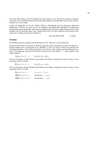 10

The entire fifth chapter of the first Edition has been omitted. It was felt that the subject of compiler
construction was somewhat isolated from the preceding chapters and would rather merit a more extensive
treatment in its own volume.
Finally, the appearance of the new Edition reflects a development that has profoundly influenced
publications in the last ten years: the use of computers and sophisticated algorithms to prepare and
automatically typeset documents. This book was edited and laid out by the author with the aid of a Lilith
computer and its document editor Lara. Without these tools, not only would the book become more
costly, but it would certainly not be finished yet.
                                                                    Palo Alto, March 1985     N. Wirth

Notation
The following notations, adopted from publications of E.W. Dijkstra, are used in this book.
In logical expressions, the character & denotes conjunction and is pronounced as and. The character ~
denotes negation and is pronounced as not. Boldface A and E are used to denote the universal and
existential quantifiers. In the following formulas, the left part is the notation used and defined here in
terms of the right part. Note that the left parts avoid the use of the symbol "...", which appeals to the
readers intuition.
         Ai: m i < n : Pi
                ≤               ≡      P m & Pm+1 & ... & P n-1
The P i are predicates, and the formula asserts that for all indices i ranging from a given value m to, but
excluding a value n, P i holds.
         Ei: m i < n : Pi
               ≤                ≡      P m or Pm+1 or ... or Pn-1
The P i are predicates, and the formula asserts that for some indices i ranging from a given value m to, but
excluding a value n, P i holds.
         Si: m i < n : xi
               ≤                =      xm + xm+1 + ... + xn-1
         MIN i: m   ≤   i < n : xi =   minimum(xm , ... , xn-1)
         MAX i: m   ≤   i < n : xi =   maximum(xm, … , xn-1)
 