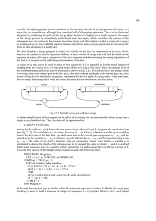 64

Actually, the splitting phases do not contribute to the sort since they do in no way permute the items; in a
sense they are unproductive, although they constitute half of all copying operations. They can be eliminated
altogether by combining the split and the merge phase. Instead of merging into a single sequence, the output
of the merge process is immediately redistributed onto two tapes, which constitute the sources of the
subsequent pass. In contrast to the previous two-phase merge sort, this method is called a single-phase merge
or a balanced merge. It is evidently superior because only half as many copying operations are necessary; the
price for this advantage is a fourth tape.
We shall develop a merge program in detail and initially let the data be represented as an array which,
however, is scanned in strictly sequential fashion. A later version of merge sort will then be based on the
sequence structure, allowing a comparison of the two programs and demonstrating the strong dependence of
the form of a program on the underlying representation of its data.
A single array may easily be used in place of two sequences, if it is regarded as double-ended. Instead of
merging from two source files, we may pick items off the two ends of the array. Thus, the general form of
the combined merge-split phase can be illustrated as shown in Fig. 2.12. The destination of the merged items
is switched after each ordered pair in the first pass, after each ordered quadruple in the second pass, etc., thus
evenly filling the two destination sequences, represented by the two ends of a single array. After each pass,
the two arrays interchange their roles, the source becomes the new destination, and vice versa.
                        source                                                 destination




           i                                j                      i                                j



                   merge                                                              distribute



                                 Fig. 2.12. Straight merge sort with two arrays
A further simplification of the program can be achieved by joining the two conceptually distinct arrays into a
single array of doubled size. Thus, the data will be represented by
       a: ARRAY 2*n OF item
and we let the indices i and j denote the two source items, whereas k and L designate the two destinations
(see Fig. 2.12). The initial data are, of course, the items a1 ... an. Clearly, a Boolean variable up is needed to
denote the direction of the data flow; up shall mean that in the current pass components a0 ... an-1 will be
moved up to the variables an ... a2n-1, whereas ~up will indicate that an ... a2n-1 will be transferred down into
a0 ... an-1. The value of up strictly alternates between consecutive passes. And, finally, a variable p is
introduced to denote the length of the subsequences to be merged. Its value is initially 1, and it is doubled
before each successive pass. To simplify matters somewhat, we shall assume that n is always a power of 2.
Thus, the first version of the straight merge program assumes the following form:
       PROCEDURE MergeSort;
        VAR i, j, k, L, p: INTEGER; up: BOOLEAN;
       BEGIN up := TRUE; p := 1;
        REPEAT initialize index variables;
         IF up THEN i := 0; j := n-1; k := n; L := 2*n-1
         ELSE k := 0; L := n-1; i := n; j := 2*n-1
         END ;
         merge p-tuples from i- and j-sources to k- and L-destinations;
         up := ~up; p := 2*p
        UNTIL p = n
       END MergeSort
In the next development step we further refine the statements expressed in italics. Evidently, the merge pass
involving n items is itself a sequence of merges of sequences, i.e. of p-tuples. Between every such partial
 