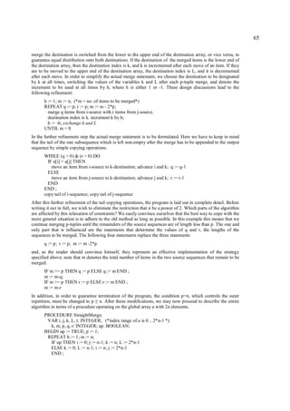 65

merge the destination is switched from the lower to the upper end of the destination array, or vice versa, to
guarantee equal distribution onto both destinations. If the destination of the merged items is the lower end of
the destination array, then the destination index is k, and k is incremented after each move of an item. If they
are to be moved to the upper end of the destination array, the destination index is L, and it is decremented
after each move. In order to simplify the actual merge statement, we choose the destination to be designated
by k at all times, switching the values of the variables k and L after each p-tuple merge, and denote the
increment to be used at all times by h, where h is either 1 or -1. These design discussions lead to the
following refinement:
      h := 1; m := n; (*m = no. of items to be merged*)
      REPEAT q := p; r := p; m := m - 2*p;
        merge q items from i-source with r items from j-source.
        destination index is k. increment k by h;
        h := -h; exchange k and L
      UNTIL m = 0
In the further refinement step the actual merge statement is to be formulated. Here we have to keep in mind
that the tail of the one subsequence which is left non-empty after the merge has to be appended to the output
sequence by simple copying operations.
      WHILE (q > 0) & (r > 0) DO
        IF a[i] < a[j] THEN
          move an item from i-source to k-destination; advance i and k; q := q-1
        ELSE
          move an item from j-source to k-destination; advance j and k; r := r-1
        END
      END ;
      copy tail of i-sequence; copy tail of j-sequence
After this further refinement of the tail copying operations, the program is laid out in complete detail. Before
writing it out in full, we wish to eliminate the restriction that n be a power of 2. Which parts of the algorithm
are affected by this relaxation of constraints? We easily convince ourselves that the best way to cope with the
more general situation is to adhere to the old method as long as possible. In this example this means that we
continue merging p-tuples until the remainders of the source sequences are of length less than p. The one and
only part that is influenced are the statements that determine the values of q and r, the lengths of the
sequences to be merged. The following four statements replace the three statements
      q := p; r := p; m := m -2*p
and, as the reader should convince himself, they represent an effective implementation of the strategy
specified above; note that m denotes the total number of items in the two source sequences that remain to be
merged:
      IF m >= p THEN q := p ELSE q := m END ;
      m := m-q;
      IF m >= p THEN r := p ELSE r := m END ;
      m := m-r
In addition, in order to guarantee termination of the program, the condition p=n, which controls the outer
repetition, must be changed to p n. After these modifications, we may now proceed to describe the entire
                                  ≥
algorithm in terms of a procedure operating on the global array a with 2n elements.
      PROCEDURE StraightMerge;
       VAR i, j, k, L, t: INTEGER; (*index range of a is 0 .. 2*n-1 *)
        h, m, p, q, r: INTEGER; up: BOOLEAN;
      BEGIN up := TRUE; p := 1;
       REPEAT h := 1; m := n;
        IF up THEN i := 0; j := n-1; k := n; L := 2*n-1
        ELSE k := 0; L := n-1; i := n; j := 2*n-1
        END ;
 