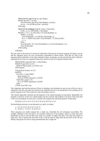 69

           PROCEDURE copy*(VAR src, dest: Rider);
           BEGIN dest.first := src.first;
             Files.Write(dest, dest.first); Files.Read(src, src.first);
             src.eor := src.eof OR (src.first < dest.first)
           END copy;
           PROCEDURE ListSeq*(VAR W: Texts; f: Files.File;);
             VAR x, y, k, n: INTEGER; r: Files.Rider;
           BEGIN k := 0; n := 0; Files.Set(r, f, 0); Files.ReadInt(r, x);
             WHILE ~r.eof DO
               Texts.WriteInt(W, x, 6); INC(k); Files.Read(r, y);
               IF y < x THEN (*run ends*) Texts.Write(W, “|”); INC(n) END ;
               x := y
             END ;
             Texts.Write(W, “$”); Texts.WriteInt(W, k, 5); Texts.WriteInt(W, n, 5);
             Texts.WriteLn(W)
           END ListSeq;
       END Runs.
We now return to the process of successive refinement of the process of natural merging. Procedure copyrun
and the statement merge are now conveniently expressible as shown below. Note that we refer to the
sequences (files) indirectly via the riders attached to them. In passing, we also note that the rider’s field first
represents the next key on a sequence being read, and the last key of a sequence being written.
       PROCEDURE copyrun(VAR x, y: Runs.Rider);
       BEGIN (*copy from x to y*)
        REPEAT Runs.copy(x, y) UNTIL x.eor
       END copyrun
       (*merge from r0 and r1 to r2*)
       REPEAT
         IF r0.first < r1.first THEN
           Runs.copy(r0, r2);
           IF r0.eor THEN copyrun(r1, r2) END
         ELSE Runs.copy(r1, r2);
           IF r1.eor THEN copyrun(r0, r2) END
         END
       UNTIL r0.eor OR r1.eor
The comparison and selection process of keys in merging a run terminates as soon as one of the two runs is
exhausted. After this, the other run (which is not exhausted yet) has to be transferred to the resulting run by
merely copying its tail. This is done by a call of procedure copyrun.
This should supposedly terminate the development of the natural merging sort procedure. Regrettably, the
program is incorrect, as the very careful reader may have noticed. The program is incorrect in the sense that
it does not sort properly in some cases. Consider, for example, the following sequence of input data:
       03 02 05 11 07 13 19 17 23 31 29 37 43 41 47 59 57 61 71 67
By distributing consecutive runs alternately to a and b, we obtain
       a = 03 ' 07 13 19 ' 29 37 43 ' 57 61 71'
       b = 02 05 11 ' 17 23 31 ' 41 47 59 ' 67
These sequences are readily merged into a single run, whereafter the sort terminates successfully. The
example, although it does not lead to an erroneous behaviour of the program, makes us aware that mere
distribution of runs to serveral files may result in a number of output runs that is less than the number of
input runs. This is because the first item of the i+2nd run may be larger than the last item of the i-th run,
thereby causing the two runs to merge automatically into a single run.
 