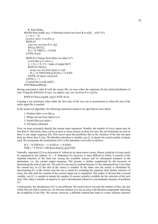 72

          R: Runs.Rider;
      BEGIN Runs.Set(R, src); (*distribute initial runs from R to w[0] ... w[N-1]*)
       j := 0; L := 0;
       position riders w on files g;
       REPEAT
          copy one run from R to w[j];
          INC(j); INC(L);
          IF j = N THEN j := 0 END
       UNTIL R.eof;
       REPEAT (*merge from riders r to riders w*)
         switch files g to riders r;
         L := 0; j := 0; (*j = index of output file*)
         REPEAT INC(L);
           merge one run from inputs to w[j];
           IF j < N THEN INC(j) ELSE j := 0 END
         UNTIL all inputs exhausted;
       UNTIL L = 1
       (*sorted file is with w[0]*)
      END BalancedMerge.
Having associated a rider R with the source file, we now refine the statement for the initial distribution of
runs. Using the definition of copy, we replace copy one run from R to w[j] by:
      REPEAT Runs.copy(R, w[j]) UNTIL R.eor
Copying a run terminates when either the first item of the next run is encountered or when the end of the
entire input file is reached.
In the actual sort algorithm, the following statements remain to be specified in more detail:
      1. Position riders w on files g
      2. Merge one run from inputs to wj
      3. Switch files g to riders r
      4. All inputs exhausted
First, we must accurately identify the current input sequences. Notably, the number of active inputs may be
less than N. Obviously, there can be at most as many sources as there are runs; the sort terminates as soon as
there is one single sequence left. This leaves open the possibility that at the initiation of the last sort pass
there are fewer than N runs. We therefore introduce a variable, say k1, to denote the actual number of inputs
used. We incorporate the initialization of k1 in the statement switch files as follows:
      IF L < N THEN k1 := L ELSE k1 := N END ;
      FOR i := 0 TO k1-1 DO Runs.Set(r[i], g[i]) END
Naturally, statement (2) is to decrement k1 whenever an input source ceases. Hence, predicate (4) may easily
be expressed by the relation k1 = 0. Statement (2), however, is more difficult to refine; it consists of the
repeated selection of the least key among the available sources and its subsequent transport to the
destination, i.e., the current output sequence. The process is further complicated by the necessity of
determining the end of each run. The end of a run may be reached because (1) the subsequent key is less than
the current key or (2) the end of the source is reached. In the latter case the source is eliminated by
decrementing k1; in the former case the run is closed by excluding the sequence from further selection of
items, but only until the creation of the current output run is completed. This makes it obvious that a second
variable, say k2, is needed to denote the number of sources actually available for the selection of the next
item. This value is initially set equal to k1 and is decremented whenever a run teminates because of condition
(1).
Unfortunately, the introduction of k2 is not sufficient. We need to know not only the number of files, but also
which files are still in actual use. An obvious solution is to use an array with Boolean components indicating
the availability of the files. We choose, however, a different method that leads to a more efficient selection
 