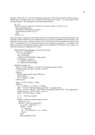 73

procedure which, after all, is the most frequently repeated part of the entire algorithm. Instead of using a
Boolean array, a file index map, say t, is introduced. This map is used so that t0 ... tk2-1 are the indices of the
available sequences. Thus statement (2) can be formulated as follows:
       k2 := k1;
       REPEAT select the minimal key, let t[m] be the sequence number on which it occurs;
        Runs.copy(r[t[m]], w[j]);
        IF r[t[m]].eof THEN eliminate sequence
        ELSIF r[t[m]].eor THEN close run
        END
       UNTIL k2 = 0
Since the number of sequences will be fairly small for any practical purpose, the selection algorithm to be
specified in further detail in the next refinement step may as well be a straightforward linear search. The
statement eliminate sequence implies a decrease of k1 as well as k2 and also a reassignment of indices in the
map t. The statement close run merely decrements k2 and rearranges components of t accordingly. The
details are shown in the following procedure, being the last refinement. The statement switch sequences is
elaborated according to explanations given earlier.

       PROCEDURE BalancedMerge(src: Files.File): Files.File;
        VAR i, j, m, tx: INTEGER;
          L, k1, k2: INTEGER;
          min, x: INTEGER;
          t: ARRAY N OF INTEGER; (*index map*)
          R: Runs.Rider; (*source*)
          f, g: ARRAY N OF Files.File;
          r, w: ARRAY N OF Runs.Rider;
       BEGIN Runs.Set(R, src);
        FOR i := 0 TO N-1 DO g[i] := Files.New(""); Files.Set(w[i], g[i], 0) END ;
        (*distribute initial runs from src to g[0] ... g[N-1]*)
        j := 0; L := 0;
        REPEAT
           REPEAT Runs.copy(R, w[j]) UNTIL R.eor;
           INC(L); INC(j);
           IF j = N THEN j := 0 END
        UNTIL R.eof;
         FOR i := 0 TO N-1 DO t[i] := i END ;
         REPEAT
          IF L < N THEN k1 := L ELSE k1 := N END ;
          FOR i := 0 TO k1-1 DO Runs.Set(r[i], g[i]) END ; (*set input riders*)
          FOR i := 0 TO k1-1 DO g[i] := Files.New(""); Files.Set(w[i], g[i], 0) END ; (*set output riders*)
          (*merge from r[0] ... r[N-1] to w[0] ... w[N-1]*)
          FOR i := 0 TO N-1 DO t[i] := i END ;
           L := 0; (*nof runs merged*)
           j := 0;
           REPEAT (*merge one run from inputs to w[j]*)
              INC(L); k2 := k1;
              REPEAT (*select the minimal key*)
                m := 0; min := r[t[0]].first; i := 1;
                WHILE i < k2 DO
                   x := r[t[i]].first;
                   IF x < min THEN min := x; m := i END ;
                   INC(i)
                END ;
                Runs.copy(r[t[m]], w[j]);
 