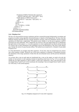 74

             IF r[t[m]].eof THEN (*eliminate this sequence*)
                DEC(k1); DEC(k2); t[m] := t[k2]; t[k2] := t[k1]
             ELSIF r[t[m]].eor THEN (*close run*)
                DEC(k2); tx := t[m]; t[m] := t[k2]; t[k2] := tx
             END
           UNTIL k2 = 0;
           INC(j);
           IF j = N THEN j := 0 END
         UNTIL k1 = 0
       UNTIL L = 1;
       RETURN Files.Base(w[t[0]])
      END BalancedMerge

2.4.4. Polyphase Sort
We have now discussed the necessary techniques and have acquired the proper background to investigate and
program yet another sorting algorithm whose performance is superior to the balanced sort. We have seen that
balanced merging eliminates the pure copying operations necessary when the distribution and the merging
operations are united into a single phase. The question arises whether or not the given sequences could be
processed even more efficiently. This is indeed the case; the key to this next improvement lies in abandoning
the rigid notion of strict passes, i.e., to use the sequences in a more sophisticated way than by always having
N/2 sources and as many destinations and exchanging sources and destinations at the end of each distinct
pass. Instead, the notion of a pass becomes diffuse. The method was invented by R.L. Gilstad [2-3] and called
Polyphase Sort.
It is first illustrated by an example using three sequences. At any time, items are merged from two sources
into a third sequence variable. Whenever one of the source sequences is exhausted, it immediately becomes
the destination of the merge operations of data from the non-exhausted source and the previous destination
sequence.
As we know that n runs on each input are transformed into n runs on the output, we need to list only the
number of runs present on each sequence (instead of specifying actual keys). In Fig. 2.14 we assume that
initially the two input sequences f1 and f2 contain 13 and 8 runs, respectively. Thus, in the first pass 8 runs
are merged from f1 and f2 to f3, in the second pass the remaining 5 runs are merged from f3 and f1 onto f2,
etc. In the end, f1 is the sorted sequence.

                                    f1                f2                f3

                                    13                8


                                    5                 0                  8


                                    0                 5                  3


                                    3                 2                  0


                                    1                 0                  2


                                    0                 1                  1


                                    1                 0                  0


                         Fig. 2.14. Polyphase mergesort of 21 runs with 3 sequences
 