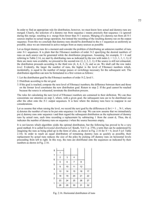 77

In order to find an appropriate rule for distribution, however, we must know how actual and dummy runs are
merged. Clearly, the selection of a dummy run from sequence i means precisely that sequence i is ignored
during this merge. resulting in a merge from fewer than N-1 sources. Merging of a dummy run from all N-1
sources implies no actual merge operation, but instead the recording of the resulting dummy run on the output
sequence. From this we conclude that dummy runs should be distributed to the n-1 sequences as uniformly as
possible, since we are interested in active merges from as many sources as possible.
Let us forget dummy runs for a moment and consider the problem of distributing an unknown number of runs
onto N-1 sequences. It is plain that the Fibonacci numbers of order N-2 specifying the desired numbers of
runs on each source can be generated while the distribution progresses. Assuming, for example, N = 6 and
referring to Table 2.14, we start by distributing runs as indicated by the row with index L = 1 (1, 1, 1, 1, 1); if
there are more runs available, we proceed to the second row (2, 2, 2, 2, 1); if the source is still not exhausted,
the distribution proceeds according to the third row (4, 4, 4, 3, 2), and so on. We shall call the row index
level. Evidently, the larger the number of runs, the higher is the level of Fibonacci numbers which,
incidentally, is equal to the number of merge passes or switchings necessary for the subsequent sort. The
distribution algorithm can now be formulated in a first version as follows:
1. Let the distribution goal be the Fibonacci numbers of order N-2, level 1.
2. Distribute according to the set goal.
3. If the goal is reached, compute the next level of Fibonacci numbers; the difference between them and those
   on the former level constitutes the new distribution goal. Return to step 2. If the goal cannot be reached
   because the source is exhausted, terminate the distribution process.
The rules for calculating the next level of Fibonacci numbers are contained in their definition. We can thus
concentrate our attention on step 2, where, with a given goal, the subsequent runs are to be distributed one
after the other onto the N-1 output sequences. It is here where the dummy runs have to reappear in our
considerations.
Let us assume that when raising the level, we record the next goal by the differences di for i = 1 ... N-1, where
di denotes the number of runs to be put onto sequence i in this step. We can now assume that we immediately
put di dummy runs onto sequence i and then regard the subsequent distribution as the replacement of dummy
runs by actual runs, each time recording a replacement by subtracting 1 from the count di. Thus, the d i
indicates the number of dummy runs on sequence i when the source becomes empty.
It is not known which algorithm yields the optimal distribution, but the following has proved to be a very
good method. It is called horizontal distribution (cf. Knuth, Vol 3. p. 270), a term that can be understood by
imagining the runs as being piled up in the form of silos, as shown in Fig. 2.16 for N = 6, level 5 (cf. Table
2.14). In order to reach an equal distribution of remaining dummy runs as quickly as possible, their
replacement by actual runs reduces the size of the piles by picking off dummy runs on horizontal levels
proceeding from left to right. In this way, the runs are distributed onto the sequences as indicated by their
numbers as shown in Fig. 2.16.

                                    8
                                          1
                                    7
                                          2      3      4
                                    6
                                          5      6      7      8
                                    5
                                          9      10     11     12
                                    4
                                          13     14     15     16     17
                                    3
                                          18     19     20     21     22
                                    2
                                          23     24     25     26     27
                                    1
                                          28     29     30     31     32


                                    Fig. 2.16. Horizontal distribution of runs
 