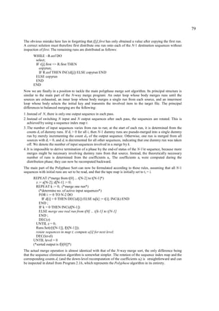 79

The obvious mistake here lies in forgetting that f[j].first has only obtained a value after copying the first run.
A correct solution must therefore first distribute one run onto each of the N-1 destination sequences without
inspection of first. The remaining runs are distributed as follows:
       WHILE ~R.eof DO
        select;
        IF r[j].first <= R.first THEN
          copyrun;
          IF R.eof THEN INC(d[j]) ELSE copyrun END
        ELSE copyrun
        END
       END
Now we are finally in a position to tackle the main polyphase merge sort algorithm. Its principal structure is
similar to the main part of the N-way merge program: An outer loop whose body merges runs until the
sources are exhausted, an inner loop whose body merges a single run from each source, and an innermost
loop whose body selects the initial key and transmits the involved item to the target file. The principal
differences to balanced merging are the following:
1. Instead of N, there is only one output sequence in each pass.
2. Instead of switching N input and N output sequences after each pass, the sequences are rotated. This is
   achieved by using a sequence index map t.
3. The number of input sequences varies from run to run; at the start of each run, it is determined from the
   counts d i of dummy runs. If di > 0 for all i, then N-1 dummy runs are pseudo-merged into a single dummy
   run by merely incrementing the count dN of the output sequence. Otherwise, one run is merged from all
   sources with d i = 0, and di is decremented for all other sequences, indicating that one dummy run was taken
   off. We denote the number of input sequences involved in a merge by k.
4. It is impossible to derive termination of a phase by the end-of status of the N-1'st sequence, because more
   merges might be necessary involving dummy runs from that source. Instead, the theoretically necessary
   number of runs is determined from the coefficients ai. The coefficients ai were computed during the
   distribution phase; they can now be recomputed backward.
The main part of the Polyphase Sort can now be formulated according to these rules, assuming that all N-1
sequences with initial runs are set to be read, and that the tape map is initially set to ti = i.
       REPEAT (*merge from t[0] ... t[N-2] to t[N-1]*)
         z := a[N-2]; d[N-1] := 0;
         REPEAT k := 0; (*merge one run*)
           (*determine no. of active input sequences*)
           FOR i := 0 TO N-2 DO
             IF d[i] > 0 THEN DEC(d[i]) ELSE ta[k] := t[i]; INC(k) END
           END ;
           IF k = 0 THEN INC(d[N-1])
           ELSE merge one real run from t[0] ... t[k-1] to t[N-1]
           END ;
           DEC(z)
         UNTIL z = 0;
         Runs.Set(r[t[N-1]], f[t[N-1]]);
         rotate sequences in map t; compute a[i] for next level;
         DEC(level)
       UNTIL level = 0
       (*sorted output is f[t[0]]*)
The actual merge operation is almost identical with that of the N-way merge sort, the only difference being
that the sequence elimination algorithm is somewhat simpler. The rotation of the sequence index map and the
corresponding counts d i (and the down-level recomputation of the coefficients ai) is straightforward and can
be inspected in detail from Program 2.16, which represents the Polyphase algorithm in its entirety.
 