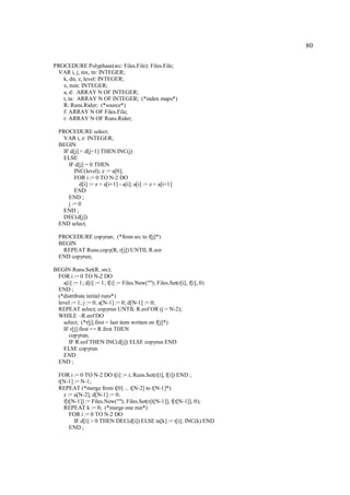 80

PROCEDURE Polyphase(src: Files.File): Files.File;
 VAR i, j, mx, tn: INTEGER;
   k, dn, z, level: INTEGER;
   x, min: INTEGER;
   a, d: ARRAY N OF INTEGER;
   t, ta: ARRAY N OF INTEGER; (*index maps*)
   R: Runs.Rider; (*source*)
   f: ARRAY N OF Files.File;
   r: ARRAY N OF Runs.Rider;

  PROCEDURE select;
   VAR i, z: INTEGER;
  BEGIN
   IF d[j] < d[j+1] THEN INC(j)
   ELSE
     IF d[j] = 0 THEN
        INC(level); z := a[0];
        FOR i := 0 TO N-2 DO
          d[i] := z + a[i+1] - a[i]; a[i] := z + a[i+1]
        END
     END ;
     j := 0
   END ;
   DEC(d[j])
  END select;

  PROCEDURE copyrun; (*from src to f[j]*)
  BEGIN
   REPEAT Runs.copy(R, r[j]) UNTIL R.eor
  END copyrun;

BEGIN Runs.Set(R, src);
 FOR i := 0 TO N-2 DO
   a[i] := 1; d[i] := 1; f[i] := Files.New(""); Files.Set(r[i], f[i], 0)
 END ;
 (*distribute initial runs*)
 level := 1; j := 0; a[N-1] := 0; d[N-1] := 0;
 REPEAT select; copyrun UNTIL R.eof OR (j = N-2);
 WHILE ~R.eof DO
   select; (*r[j].first = last item written on f[j]*)
   IF r[j].first <= R.first THEN
     copyrun;
     IF R.eof THEN INC(d[j]) ELSE copyrun END
   ELSE copyrun
   END
 END ;

  FOR i := 0 TO N-2 DO t[i] := i; Runs.Set(r[i], f[i]) END ;
  t[N-1] := N-1;
  REPEAT (*merge from t[0] ... t[N-2] to t[N-1]*)
    z := a[N-2]; d[N-1] := 0;
    f[t[N-1]] := Files.New(""); Files.Set(r[t[N-1]], f[t[N-1]], 0);
    REPEAT k := 0; (*merge one run*)
       FOR i := 0 TO N-2 DO
         IF d[i] > 0 THEN DEC(d[i]) ELSE ta[k] := t[i]; INC(k) END
       END ;
 