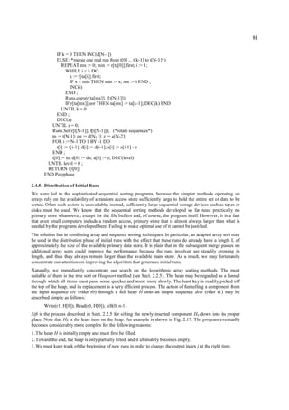 81

             IF k = 0 THEN INC(d[N-1])
             ELSE (*merge one real run from t[0] ... t[k-1] to t[N-1]*)
                REPEAT mx := 0; min := r[ta[0]].first; i := 1;
                   WHILE i < k DO
                      x := r[ta[i]].first;
                      IF x < min THEN min := x; mx := i END ;
                      INC(i)
                   END ;
                   Runs.copy(r[ta[mx]], r[t[N-1]]);
                   IF r[ta[mx]].eor THEN ta[mx] := ta[k-1]; DEC(k) END
                UNTIL k = 0
             END ;
             DEC(z)
          UNTIL z = 0;
          Runs.Set(r[t[N-1]], f[t[N-1]]); (*rotate sequences*)
          tn := t[N-1]; dn := d[N-1]; z := a[N-2];
          FOR i := N-1 TO 1 BY -1 DO
             t[i] := t[i-1]; d[i] := d[i-1]; a[i] := a[i-1] - z
          END ;
          t[0] := tn; d[0] := dn; a[0] := z; DEC(level)
        UNTIL level = 0 ;
        RETURN f[t[0]]
       END Polyphase

2.4.5. Distribution of Initial Runs
We were led to the sophisticated sequential sorting programs, because the simpler methods operating on
arrays rely on the availability of a random access store sufficiently large to hold the entire set of data to be
sorted. Often such a store is unavailable; instead, sufficiently large sequential storage devices such as tapes or
disks must be used. We know that the sequential sorting methods developed so far need practically no
primary store whatsoever, except for the file buffers and, of course, the program itself. However, it is a fact
that even small computers include a random access, primary store that is almost always larger than what is
needed by the programs developed here. Failing to make optimal use of it cannot be justified.
The solution lies in combining array and sequence sorting techniques. In particular, an adapted array sort may
be used in the distribution phase of initial runs with the effect that these runs do already have a length L of
approximately the size of the available primary data store. It is plain that in the subsequent merge passes no
additional array sorts could improve the performance because the runs involved are steadily growing in
length, and thus they always remain larger than the available main store. As a result, we may fortunately
concentrate our attention on improving the algorithm that generates initial runs.
Naturally, we immediately concentrate our search on the logarithmic array sorting methods. The most
suitable of them is the tree sort or Heapsort method (see Sect. 2.2.5). The heap may be regarded as a funnel
through which all items must pass, some quicker and some more slowly. The least key is readily picked off
the top of the heap, and its replacement is a very efficient process. The action of funnelling a component from
the input sequence src (rider r0) through a full heap H onto an output sequence dest (rider r1) may be
described simply as follows:
       Write(r1, H[0]); Read(r0, H[0]); sift(0, n-1)
Sift is the process described in Sect. 2.2.5 for sifting the newly inserted component H0 down into its proper
place. Note that H0 is the least item on the heap. An example is shown in Fig. 2.17. The program eventually
becomes considerably more complex for the following reasons:
1. The heap H is initially empty and must first be filled.
2. Toward the end, the heap is only partially filled, and it ultimately becomes empty.
3. We must keep track of the beginning of new runs in order to change the output index j at the right time.
 